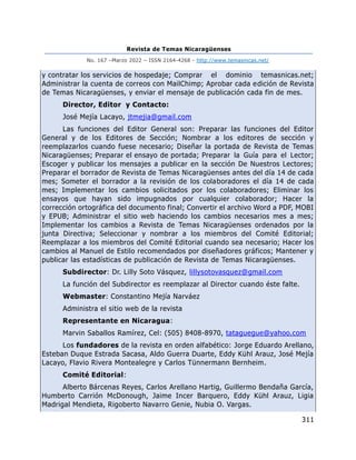 Revista de Temas Nicaragüenses
No. 167 –Marzo 2022 – ISSN 2164-4268 - http://www.temasnicas.net/
311
y contratar los servicios de hospedaje; Comprar el dominio temasnicas.net;
Administrar la cuenta de correos con MailChimp; Aprobar cada edición de Revista
de Temas Nicaragüenses, y enviar el mensaje de publicación cada fin de mes.
Director, Editor y Contacto:
José Mejía Lacayo, jtmejia@gmail.com
Las funciones del Editor General son: Preparar las funciones del Editor
General y de los Editores de Sección; Nombrar a los editores de sección y
reemplazarlos cuando fuese necesario; Diseñar la portada de Revista de Temas
Nicaragüenses; Preparar el ensayo de portada; Preparar la Guía para el Lector;
Escoger y publicar los mensajes a publicar en la sección De Nuestros Lectores;
Preparar el borrador de Revista de Temas Nicaragüenses antes del día 14 de cada
mes; Someter el borrador a la revisión de los colaboradores el día 14 de cada
mes; Implementar los cambios solicitados por los colaboradores; Eliminar los
ensayos que hayan sido impugnados por cualquier colaborador; Hacer la
corrección ortográfica del documento final; Convertir el archivo Word a PDF, MOBI
y EPUB; Administrar el sitio web haciendo los cambios necesarios mes a mes;
Implementar los cambios a Revista de Temas Nicaragüenses ordenados por la
junta Directiva; Seleccionar y nombrar a los miembros del Comité Editorial;
Reemplazar a los miembros del Comité Editorial cuando sea necesario; Hacer los
cambios al Manuel de Estilo recomendados por diseñadores gráficos; Mantener y
publicar las estadísticas de publicación de Revista de Temas Nicaragüenses.
Subdirector: Dr. Lilly Soto Vásquez, lillysotovasquez@gmail.com
La función del Subdirector es reemplazar al Director cuando éste falte.
Webmaster: Constantino Mejía Narváez
Administra el sitio web de la revista
Representante en Nicaragua:
Marvin Saballos Ramírez, Cel: (505) 8408-8970, tataguegue@yahoo.com
Los fundadores de la revista en orden alfabético: Jorge Eduardo Arellano,
Esteban Duque Estrada Sacasa, Aldo Guerra Duarte, Eddy Kühl Arauz, José Mejía
Lacayo, Flavio Rivera Montealegre y Carlos Tünnermann Bernheim.
Comité Editorial:
Alberto Bárcenas Reyes, Carlos Arellano Hartig, Guillermo Bendaña García,
Humberto Carrión McDonough, Jaime Incer Barquero, Eddy Kühl Arauz, Ligia
Madrigal Mendieta, Rigoberto Navarro Genie, Nubia O. Vargas.
 