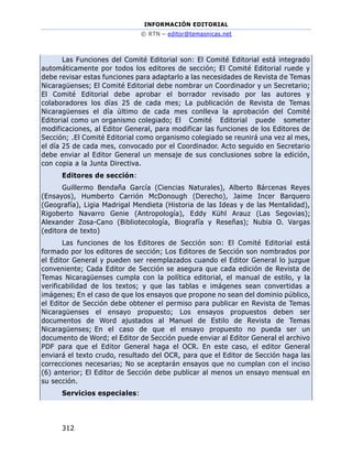 INFORMACIÓN EDITORIAL
© RTN – editor@temasnicas.net
312
Las Funciones del Comité Editorial son: El Comité Editorial está integrado
automáticamente por todos los editores de sección; El Comité Editorial ruede y
debe revisar estas funciones para adaptarlo a las necesidades de Revista de Temas
Nicaragüenses; El Comité Editorial debe nombrar un Coordinador y un Secretario;
El Comité Editorial debe aprobar el borrador revisado por las autores y
colaboradores los días 25 de cada mes; La publicación de Revista de Temas
Nicaragüenses el día último de cada mes conlleva la aprobación del Comité
Editorial como un organismo colegiado; El Comité Editorial puede someter
modificaciones, al Editor General, para modificar las funciones de los Editores de
Sección; .El Comité Editorial como organismo colegiado se reunirá una vez al mes,
el día 25 de cada mes, convocado por el Coordinador. Acto seguido en Secretario
debe enviar al Editor General un mensaje de sus conclusiones sobre la edición,
con copia a la Junta Directiva.
Editores de sección:
Guillermo Bendaña García (Ciencias Naturales), Alberto Bárcenas Reyes
(Ensayos), Humberto Carrión McDonough (Derecho), Jaime Incer Barquero
(Geografía), Ligia Madrigal Mendieta (Historia de las Ideas y de las Mentalidad),
Rigoberto Navarro Genie (Antropología), Eddy Kühl Arauz (Las Segovias);
Alexander Zosa-Cano (Bibliotecología, Biografía y Reseñas); Nubia O. Vargas
(editora de texto)
Las funciones de los Editores de Sección son: El Comité Editorial está
formado por los editores de sección; Los Editores de Sección son nombrados por
el Editor General y pueden ser reemplazados cuando el Editor General lo juzgue
conveniente; Cada Editor de Sección se asegura que cada edición de Revista de
Temas Nicaragüenses cumpla con la política editorial, el manual de estilo, y la
verificabilidad de los textos; y que las tablas e imágenes sean convertidas a
imágenes; En el caso de que los ensayos que propone no sean del dominio público,
el Editor de Sección debe obtener el permiso para publicar en Revista de Temas
Nicaragüenses el ensayo propuesto; Los ensayos propuestos deben ser
documentos de Word ajustados al Manuel de Estilo de Revista de Temas
Nicaragüenses; En el caso de que el ensayo propuesto no pueda ser un
documento de Word; el Editor de Sección puede enviar al Editor General el archivo
PDF para que el Editor General haga el OCR. En este caso, el editor General
enviará el texto crudo, resultado del OCR, para que el Editor de Sección haga las
correcciones necesarias; No se aceptarán ensayos que no cumplan con el inciso
(6) anterior; El Editor de Sección debe publicar al menos un ensayo mensual en
su sección.
Servicios especiales:
 