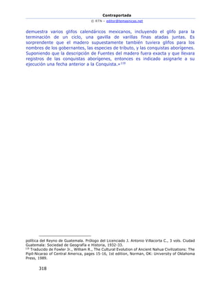 Contraportada
© RTN – editor@temasnicas.net
318
demuestra varios glifos calendáricos mexicanos, incluyendo el glifo para la
terminación de un ciclo, una gavilla de varillas finas atadas juntas. Es
sorprendente que el madero supuestamente también tuviera glifos para los
nombres de los gobernantes, las especies de tributo, y las conquistas aborígenes.
Suponiendo que la descripción de Fuentes del madero fuera exacta y que llevara
registros de las conquistas aborígenes, entonces es indicado asignarle a su
ejecución una fecha anterior a la Conquista.»119
política del Reyno de Guatemala. Prólogo del Licenciado J. Antonio Villacorta C., 3 vols. Ciudad
Guatemala: Sociedad de Geografía e Historia, 1932-33.
119
Traducido de Fowler Jr., William R., The Cultural Evolution of Ancient Nahua Civilizations: The
Pipil-Nicarao of Central America, pages 15-16, 1st edition, Norman, OK: University of Oklahoma
Press, 1989.
 