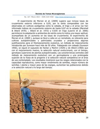 Revista de Temas Nicaragüenses
No. 167 –Marzo 2022 – ISSN 2164-4268 - http://www.temasnicas.net/
39
El experimento de Morran et al. (2009) sugiere que incluso tasas de
cruzamiento externo inferiores a 0,05, por lo tanto comparables con las
observadas en cultivos autógamas como la cebada, el trigo y el arroz (se han
informado índices de cruzamiento externo de hasta 0,07 en la cebada (Marshall
& Allard 1970). ; Allard et al. 1972) y 0.035 en trigo (Lawrie et al. 2006)
permitieron la adaptación a ambientes de estrés como lo indica una mayor aptitud,
acompañada de un aumento en las tasas de cruzamiento. El experimento de
Morran et al. (2009 ), aunque se llevó a cabo en un nematodo, es relevante para
cultivos autopolinizados y polinizados cruzados y proporciona algunas
justificaciones para el fitomejoramiento evolutivo, un método de mejoramiento
introducido por Suneson hace más de 50 años. Trabajando con cebada (Suneson
1956), se siguió el supuesto de Harlan y Martini (1929) y de Allard (1960) que
con el mejoramiento masivo, la selección natural evolucionará, con el tiempo,
genotipos superiores de plantas autopolinizadas. Las características centrales (del
método de mejoramiento evolutivo) son un germoplasma y una prolongada
sujeción de la masa de la progenie a la selección natural competitiva en el área
de uso contemplado. Los resultados mostraron que los rasgos relacionados con la
capacidad reproductiva, como mayor rendimiento de semillas, mayor número de
semillas / planta y mayor peso de las espigas, aumentan las poblaciones debido
a la selección natural a lo largo del tiempo.
 