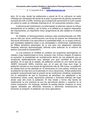 Documento sobre Cambio Climático y Agricultura Fitomejoramiento y cambios
climáticos
© S. Ceccarelli1 Et Al. – editor@temasnicas.net
–
42
dos). En la soja, donde las poblaciones a granel de F5 se cultivaron en suelo
infestado por nematodos del quiste de la soja, la proporción de plantas resistentes
aumentó de 0,05 a 0,040, mientras que la proporción permaneció en 0,05 cuando
se cultivó en suelo no infectado (Hartwig et al. mil novecientos ochenta y dos).
A diferencia del rendimiento y la enfermedad, la selección natural no influye
directamente en la calidad y, por lo tanto, si la calidad es un objetivo importante
del mejoramiento, es importante incluir progenitores de alta calidad en el diseño
del cruce.
En ICARDA, el fitomejoramiento evolutivo está siendocombinado con PPB,
que es visto por varios científicoscomo una forma de superar las limitaciones de
loscrianza ofreciendo a los agricultores la posibilidad elegir, en su propio entorno,
qué variedades adaptarse mejor a sus necesidades y condiciones. Explotaciones
de PPBlos beneficios potenciales de la cría para una adaptación específica
mediante selección descentralizada, definida como selección en el entorno de
destino (Ceccarelli & Grando2007).
La cría evolutiva en ICARDA se combina con programas participativos en
cebada y trigo implementado en Siria, Jordania, Irán, Eritrea y Argelia. El objetivo
es aumentar la probabilidad de recombinación dentro de una población que es
constituido deliberadamente para albergar una gran cantidad de variación
genética. En el caso de la cebada, tal población consiste en una mezcla de casi
1600F2 (Ceccarelli 2009), mientras que, en el caso del trigo duro trigo, la
población consiste en una mezcla de ligeramente más de 700 cruces. La población
de cebada tiene se han plantado en 19 ubicaciones en cinco países, mientras que
la población de trigo duro se ha plantado en cinco ubicaciones. Ambas poblaciones
quedarán evolucionando bajo la presión de las condiciones climáticas cambiantes
con la expectativa de que la frecuencia de genotipos con adaptación a las
condiciones (clima, suelo, agronómico prácticas y tensiones bióticas) del lugar
donde cada año crece la población. El más simple y forma más barata de
implementar la cría evolutiva es que los agricultores planten y cosechen en el
mismo localización. Sin embargo, también es posible plantar muestras en otros
lugares afectados por diferentes tensiones o diferentes combinaciones de
tensiones al compartir el población con otros agricultores.
 