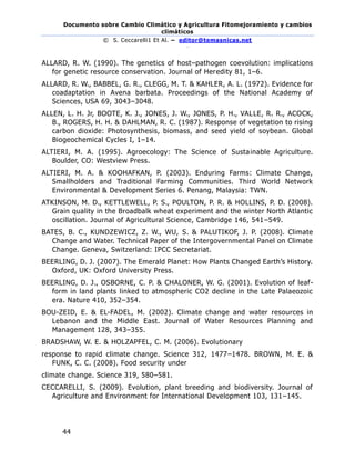Documento sobre Cambio Climático y Agricultura Fitomejoramiento y cambios
climáticos
© S. Ceccarelli1 Et Al. – editor@temasnicas.net
–
44
ALLARD, R. W. (1990). The genetics of host–pathogen coevolution: implications
for genetic resource conservation. Journal of Heredity 81, 1–6.
ALLARD, R. W., BABBEL, G. R., CLEGG, M. T. & KAHLER, A. L. (1972). Evidence for
coadaptation in Avena barbata. Proceedings of the National Academy of
Sciences, USA 69, 3043–3048.
ALLEN, L. H. Jr, BOOTE, K. J., JONES, J. W., JONES, P. H., VALLE, R. R., ACOCK,
B., ROGERS, H. H. & DAHLMAN, R. C. (1987). Response of vegetation to rising
carbon dioxide: Photosynthesis, biomass, and seed yield of soybean. Global
Biogeochemical Cycles I, 1–14.
ALTIERI, M. A. (1995). Agroecology: The Science of Sustainable Agriculture.
Boulder, CO: Westview Press.
ALTIERI, M. A. & KOOHAFKAN, P. (2003). Enduring Farms: Climate Change,
Smallholders and Traditional Farming Communities. Third World Network
Environmental & Development Series 6. Penang, Malaysia: TWN.
ATKINSON, M. D., KETTLEWELL, P. S., POULTON, P. R. & HOLLINS, P. D. (2008).
Grain quality in the Broadbalk wheat experiment and the winter North Atlantic
oscillation. Journal of Agricultural Science, Cambridge 146, 541–549.
BATES, B. C., KUNDZEWICZ, Z. W., WU, S. & PALUTIKOF, J. P. (2008). Climate
Change and Water. Technical Paper of the Intergovernmental Panel on Climate
Change. Geneva, Switzerland: IPCC Secretariat.
BEERLING, D. J. (2007). The Emerald Planet: How Plants Changed Earth’s History.
Oxford, UK: Oxford University Press.
BEERLING, D. J., OSBORNE, C. P. & CHALONER, W. G. (2001). Evolution of leaf-
form in land plants linked to atmospheric CO2 decline in the Late Palaeozoic
era. Nature 410, 352–354.
BOU-ZEID, E. & EL-FADEL, M. (2002). Climate change and water resources in
Lebanon and the Middle East. Journal of Water Resources Planning and
Management 128, 343–355.
BRADSHAW, W. E. & HOLZAPFEL, C. M. (2006). Evolutionary
response to rapid climate change. Science 312, 1477–1478. BROWN, M. E. &
FUNK, C. C. (2008). Food security under
climate change. Science 319, 580–581.
CECCARELLI, S. (2009). Evolution, plant breeding and biodiversity. Journal of
Agriculture and Environment for International Development 103, 131–145.
 
