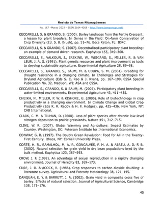 Revista de Temas Nicaragüenses
No. 167 –Marzo 2022 – ISSN 2164-4268 - http://www.temasnicas.net/
45
CECCARELLI, S. & GRANDO, S. (2000). Barley landraces from the Fertile Crescent:
a lesson for plant breeders. In Genes in the Field: On-farm Conservation of
Crop Diversity (Ed. S. B. Brush), pp. 51–76. Boca Raton, FL: IDRC.
CECCARELLI, S. & GRANDO, S. (2007). Decentralized-participatory plant breeding:
an example of demand driven research. Euphytica 155, 349–360.
CECCARELLI, S., VALKOUN, J., ERSKINE, W., WEIGAND, S., MILLER, R. & VAN
LEUR, J. A. G. (1991). Plant genetic resources and plant improvement as tools
to develop sustainable agriculture. Experimental Agriculture 28, 89–98.
CECCARELLI, S., GRANDO, S., BAUM, M. & UDUPA, S. M. (2004). Breeding for
drought resistance in a changing climate. In Challenges and Strategies for
Dryland Agriculture (Eds S. C. Rao & J. Ryan), pp. 167–190. CSSA Special
Publication No. 32. Madison, WI: ASA and CSSA.
CECCARELLI, S., GRANDO, S. & BAUM, M. (2007). Participatory plant breeding in
water-limited environments. Experimental Agriculture 43, 411–435.
CHEIKH, N., MILLER, P. W. & KISHORE, G. (2000). Role of biotechnology in crop
productivity in a changing environment. In Climate Change and Global Crop
Productivity (Eds K. R. Reddy & H. F. Hodges), pp. 425–436. New York, NY:
CAB International.
CLARK, C. M. & TILMAN, D. (2008). Loss of plant species after chronic low-level
nitrogen deposition to prairie grasslands. Nature 451, 712–715.
CLINE, W. R. (2007). Global Warming and Agriculture: Impact Estimates by
Country, Washington, DC: Peterson Institute for International Economics.
CONWAY, G. R. (1997). The Doubly Green Revolution: Food for All in the Twenty-
First Century. Ithaca, NY: Cornell University Press.
CORTE, H. R., RAMALHOL, M. A. P., GONCALVES, F. M. A. & ABREU, A. D. F. B.
(2002). Natural selection for grain yield in dry bean populations bred by the
bulk method. Euphytica 123, 387–393.
CROW, J. F. (1992). An advantage of sexual reproduction in a rapidly changing
environment. Journal of Heredity 83, 169–173.
CURE, J. D. & ACOCK, B. (1986). Crop responses to carbon dioxide doubling: a
literature survey. Agricultural and Forestry Meteorology 38, 127–145.
DANQUAH, E. Y. & BARRETT, J. A. (2002). Grain yield in composite cross five of
barley: Effects of natural selection. Journal of Agricultural Science, Cambridge
138, 171–176.
 
