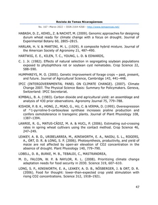Revista de Temas Nicaragüenses
No. 167 –Marzo 2022 – ISSN 2164-4268 - http://www.temasnicas.net/
47
HABASH, D. Z., KEHEL, Z. & NACHIT, M. (2009). Genomic approaches for designing
durum wheat ready for climate change with a focus on drought. Journal of
Experimental Botany 60, 2805–2815.
HARLAN, H. V. & MARTINI, M. L. (1929). A composite hybrid mixture. Journal of
the American Society of Agronomy 21, 487–490.
HARTWIG, E. E., KILEN, T. C., YOUNG, L. D. & EDWARDS,
C. J. Jr. (1982). Effects of natural selection in segregating soybean populations
exposed to phytophthora rot or soybean cyst nematodes. Crop Science 22,
588–590.
HUMPHREYS, M. O. (2005). Genetic improvement of forage crops – past, present,
and future. Journal of Agricultural Science, Cambridge 143, 441–448.
IPCC (INTERGOVERNMENTAL PANEL ON CLIMATE CHANGE). (2007). Climate
Change 2007. The Physical Science Basis: Summary for Policymakers. Geneva,
Switzerland: IPCC Secretariat.
KIMBALL, B. A. (1983). Carbon dioxide and agricultural yield: an assemblage and
analysis of 430 prior observations. Agronomy Journal 75, 779–788.
KISHOR, P. B. K., HONG, Z., MIAO, G., HU, C. & VERMA, D. (1995). Overexpression
of ^1-pyrroline-5-carboxylase synthase increases praline production and
confers osmotolerance in transgenic plants. Journal of Plant Physiology 108,
1387–1394.
LAWRIE, R. G., MATUS-CÁDIZ, M. A. & HUCL, P. (2006). Estimating out-crossing
rates in spring wheat cultivars using the contact method. Crop Science 46,
247–249.
LEAKEY, A. B. D., URIBELARREA, M., AINSWORTH, E. A., NAIDU, S. L., ROGERS,
A., ORT, D. R. & LONG, S. P. (2006). Photosynthesis, productivity, and yield of
maize are not affected by open-air elevation of CO2 concentration in the
absence of drought. Plant Physiology 140, 779–790.
LOBELL, D. B., BURKE, M. B., TEBALDI, C., MASTRANDREA,
M. D., FALCON, W. P. & NAYLOR, R. L. (2008). Prioritizing climate change
adaptation needs for food security in 2030. Science 319, 607–610.
LONG, S. P., AINSWORTH, E. A., LEAKEY, A. D. B., NÓSBERGER, J. & ORT, D. R.
(2006). Food for thought: lower-than-expected crop yield stimulation with
rising CO2 concentrations. Science 312, 1918–1921.
 
