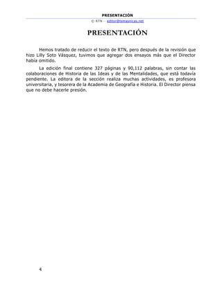 PRESENTACIÓN
© RTN – editor@temasnicas.net
4
PRESENTACIÓN
Hemos tratado de reducir el texto de RTN, pero después de la revisión que
hizo Lilly Soto Vásquez, tuvimos que agregar dos ensayos más que el Director
había omitido.
La edición final contiene 327 páginas y 90,112 palabras, sin contar las
colaboraciones de Historia de las Ideas y de las Mentalidades, que está todavía
pendiente. La editora de la sección realiza muchas actividades, es profesora
universitaria, y tesorera de la Academia de Geografía e Historia. El Director piensa
que no debe hacerle presión.
 