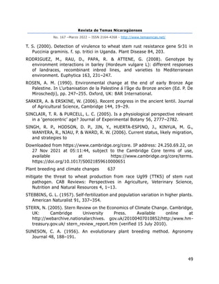 Revista de Temas Nicaragüenses
No. 167 –Marzo 2022 – ISSN 2164-4268 - http://www.temasnicas.net/
49
T. S. (2000). Detection of virulence to wheat stem rust resistance gene Sr31 in
Puccinia graminis. f. sp. tritici in Uganda. Plant Disease 84, 203.
RODRIGUEZ, M., RAU, D., PAPA, R. & ATTENE, G. (2008). Genotype by
environment interactions in barley (Hordeum vulgare L): different responses
of landraces, recombinant inbred lines, and varieties to Mediterranean
environment. Euphytica 163, 231–247.
ROSEN, A. M. (1990). Environmental change at the end of early Bronze Age
Palestine. In L’urbanisation de la Palestine á l’âge du Bronze ancien (Ed. P. De
Miroschedji), pp. 247–255. Oxford, UK: BAR International.
SARKER, A. & ERSKINE, W. (2006). Recent progress in the ancient lentil. Journal
of Agricultural Science, Cambridge 144, 19–29.
SINCLAIR, T. R. & PURCELL, L. C. (2005). Is a physiological perspective relevant
in a ‘genocentric’ age? Journal of Experimental Botany 56, 2777–2782.
SINGH, R. P., HODSON, D. P., JIN, Y., HUERTA-ESPINO, J., KINYUA, M. G.,
WANYERA, R., NJAU, P. & WARD, R. W. (2006). Current status, likely migration,
and strategies to
Downloaded from https://www.cambridge.org/core. IP address: 24.250.69.22, on
27 Nov 2021 at 05:11:44, subject to the Cambridge Core terms of use,
available at https://www.cambridge.org/core/terms.
https://doi.org/10.1017/S0021859610000651
Plant breeding and climate changes 637
mitigate the threat to wheat production from race Ug99 (TTKS) of stem rust
pathogen. CAB Reviews: Perspectives in Agriculture, Veterinary Science,
Nutrition and Natural Resources 4, 1–13.
STEBBINS, G. L. (1957). Self-fertilization and population variation in higher plants.
American Naturalist 91, 337–354.
STERN, N. (2005). Stern Review on the Economics of Climate Change. Cambridge,
UK: Cambridge University Press. Available online at
http://webarchive.nationalarchives. gov.uk/20100407010852/http:/www.hm-
treasury.gov.uk/ stern_review_report.htm (verified 15 July 2010).
SUNESON, C. A. (1956). An evolutionary plant breeding method. Agronomy
Journal 48, 188–191.
 