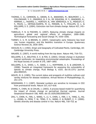 Documento sobre Cambio Climático y Agricultura Fitomejoramiento y cambios
climáticos
© S. Ceccarelli1 Et Al. – editor@temasnicas.net
–
50
THOMAS, C. D., CAMERON, A., GREEN, R. E., BAKKENES, M., BEAUMONT, L. J.,
COLLINGHAM, Y. C., ERASMUS, B. F. N., DE SIQUEIRA, M. F., GRAINGER, A.,
HANNAH, L., HUGHES, L., HUNTLEY, B., VAN JAARSVELD, A. S., MIDGLEY, G.
F., MILES, L., ORTEGA-HUERTA, M. A., PERSON, A. T., PHILLIPS, O. L. &
WILLIAMS, S. E. (2004). Extinction risk from climate change. Nature 427, 145–
148.
TUBIELLO, F. N. & FISCHER, G. (2007). Reducing climate change impacts on
agriculture: global and regional effects of mitigation, 2000–2080.
Technological Forecasting and Social Change 74, 1030–1056.
TURNEY, C. S. M. & BROWN, H. (2007). Catastrophic early Holocene Sea level
rise, human migration, and the Neolithic transition in Europe. Quaternary
Science Reviews 26, 2036–2041.
VAVILOV, N. I. (1992). Origin and Geography of Cultivated Plants. Cambridge, UK:
Cambridge University Press.
WALKER, G. (2007). A world melting from the top down. Nature 446, 718–721.
WILLIAMS, S. E., BOLITHO, E. E. & FOX, S. (2003). Climate change in Australian
tropical rainforests: An impending environmental catastrophe. Proceedings of
the Royal Society of London B 270, 1887–1892.
WILLIAMS, S. E., SHOO, L. P., ISAAC, J. L., HOFFMANN, A. A. & LANGHAM, G.
(2008). Towards an integrated framework for assessing the vulnerability of
species to climate change. PLoS Biology 6, e325. doi:10.1371/ journal.
pbio.0060325.
WOLFE, M. S. (1985). The current status and prospects of multiline cultivars and
variety mixtures for disease resistance. Annual Review of Phytopathology 23,
251–273.
WOODWARD, F. I. (1987). Stomatal numbers are sensitive to increases in CO2
from preindustrial levels. Nature 327, 617–618.
ZHANG, Y., CHEN, W. & CIHLAR, J. (2003). A process-based model for quantifying
the impact of climate change on permafrost thermal regimes. Journal
Geophysical Research 108, 4695. doi:10.1029/2002JD003354.
ZHU, Y., CHEN, H., FAN, J., WANG, Y., LI, Y., CHEN, J., FAN, J. X., YANG, S., HU,
L., LEUNG, H., MEW, T. W., TENG, P. S., WANG, Z. & MUNDT, C. C. (2000).
Genetic diversity and disease control in rice. Nature 406, 718–722. ■
 