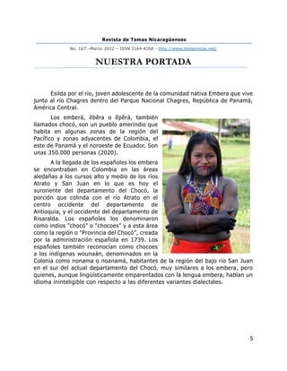 Revista de Temas Nicaragüenses
No. 167 –Marzo 2022 – ISSN 2164-4268 - http://www.temasnicas.net/
5
NUESTRA PORTADA
Esilda por el río, joven adolescente de la comunidad nativa Embera que vive
junto al río Chagres dentro del Parque Nacional Chagres, República de Panamá,
América Central.
Los emberá, êbêra o ẽpẽrá, también
llamados chocó, son un pueblo amerindio que
habita en algunas zonas de la región del
Pacífico y zonas adyacentes de Colombia, el
este de Panamá y el noroeste de Ecuador. Son
unas 350.000 personas (2020).
A la llegada de los españoles los embera
se encontraban en Colombia en las áreas
aledañas a los cursos alto y medio de los ríos
Atrato y San Juan en lo que es hoy el
suroriente del departamento del Chocó, la
porción que colinda con el río Atrato en el
centro occidente del departamento de
Antioquia, y el occidente del departamento de
Risaralda. Los españoles los denominaron
como indios "chocó" o "chocoes" y a esta área
como la región o "Provincia del Chocó", creada
por la administración española en 1739. Los
españoles también reconocían como chocoes
a los indígenas wounaán, denominados en la
Colonia como nonama o noanamá, habitantes de la región del bajo río San Juan
en el sur del actual departamento del Chocó, muy similares a los embera, pero
quienes, aunque lingüísticamente emparentados con la lengua embera, hablan un
idioma ininteligible con respecto a las diferentes variantes dialectales.
 