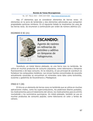 Revista de Temas Nicaragüenses
No. 167 –Marzo 2022 – ISSN 2164-4268 - http://www.temasnicas.net/
67
Hay 17 elementos que se consideran elementos de tierras raras: 15
elementos en la serie de lantánidos y dos elementos adicionales que comparten
propiedades químicas similares. En el siguiente listado te mostramos los usos de
las tierras raras. Se enumeran a continuación por orden de número atómico (Z):
ESCANDIO O SC (21)
Scandium, un metal blanco plateado, es una tierra rara no lantánida. Se
utiliza en muchos productos de consumo populares, como televisores y lámparas
fluorescentes o de bajo consumo. En la industria, el uso principal de scandium es
fortalecer los compuestos metálicos. Las únicas fuentes concentradas de escandio
actualmente conocidas se encuentran en minerales raros tales como tortveitita,
euxenita y gadolinita de Escandinavia y Madagascar.
ITRIO O Y (39)
El itrio es un elemento de tierras raras no lantánido que se utiliza en muchas
aplicaciones vitales, como los superconductores, los poderosos láseres pulsados,
los medicamentos para el tratamiento del cáncer, los medicamentos para la artritis
reumatoide y los suministros quirúrgicos. Un metal plateado, también se usa en
muchos productos de consumo popular, como televisores en color y lentes de
cámara.
 