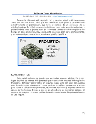 Revista de Temas Nicaragüenses
No. 167 –Marzo 2022 – ISSN 2164-4268 - http://www.temasnicas.net/
71
Aunque la búsqueda del elemento con el número atómico 61 comenzó en
1902, no fue sino hasta 1947 que los científicos produjeron y caracterizaron
definitivamente el promethium, que lleva el nombre de un personaje de la
mitología griega. Es el único elemento de tierras raras naturalmente radiactivo, y
prácticamente todo el promethium en la corteza terrestre se descompuso hace
tiempo en otros elementos. Hoy en día, está creado en gran parte artificialmente,
y se usa en relojes, marcapasos y en investigación científica.
SAMARIO O SM (62)
Este metal plateado se puede usar de varias maneras vitales. En primer
lugar, es parte de imanes muy potentes que se utilizan en muchas tecnologías de
transporte, defensa y comerciales. En segundo lugar, junto con otros compuestos
para la radioterapia intravenosa, puede destruir las células cancerosas y se usa
para tratar el cáncer de los pulmones, la próstata, los senos y algunas formas de
cáncer de los huesos. Debido a que es un absorbente de neutrones estable, el
samario se usa para controlar varillas de reactores nucleares, lo que contribuye a
su uso seguro.
 