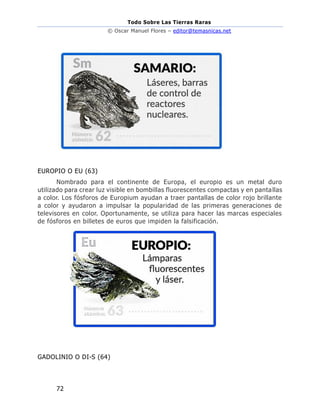 Todo Sobre Las Tierras Raras
© Oscar Manuel Flores – editor@temasnicas.net
72
EUROPIO O EU (63)
Nombrado para el continente de Europa, el europio es un metal duro
utilizado para crear luz visible en bombillas fluorescentes compactas y en pantallas
a color. Los fósforos de Europium ayudan a traer pantallas de color rojo brillante
a color y ayudaron a impulsar la popularidad de las primeras generaciones de
televisores en color. Oportunamente, se utiliza para hacer las marcas especiales
de fósforos en billetes de euros que impiden la falsificación.
GADOLINIO O DI-S (64)
 