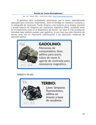 Revista de Temas Nicaragüenses
No. 167 –Marzo 2022 – ISSN 2164-4268 - http://www.temasnicas.net/
73
El gadolinio tiene propiedades particulares que lo hacen especialmente
adecuado para funciones importantes, como el blindaje en reactores nucleares y
la radiografía de neutrones. Puede dirigirse a los tumores en la terapia neuronal
y puede mejorar las imágenes por resonancia magnética (MRI), ayudando tanto
en el tratamiento como en el diagnóstico del cáncer. Los rayos X y las pruebas de
densidad ósea también pueden usar gadolinio, lo que hace que este elemento de
tierras raras sea un importante contribuyente a las soluciones modernas de
atención médica.
TERBIO O TB (65)
 