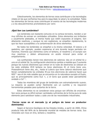 Todo Sobre Las Tierras Raras
© Oscar Manuel Flores – editor@temasnicas.net
78
Colectivamente, los elementos de tierras raras contribuyen a las tecnologías
vitales en las que confiamos hoy para la seguridad, la salud y la comodidad. Todos
los elementos de tierras raras contribuyen al avance de las tecnologías modernas
y a los descubrimientos prometedores por venir.
¿Qué Son Los Lantánidos?
Los lantánidos son bastante comunes en la corteza terrestre, tienden a ser
muy difíciles de extraer en cantidades utilizables. Estos elementos son brillantes
y usualmente plateados, al menos hasta que estén expuestos al oxígeno. Son
altamente reactivos, y aunque no son explosivos, se empañan rápidamente, lo
que los hace susceptibles a la contaminación de otros elementos.
No todos los lantánidos se empañan a la misma velocidad. El lutecio y el
gadolinio, por ejemplo, pueden exponerse al aire durante largos períodos sin
manchar, mientras que elementos como el lantano, el neodimio y el europio son
muy reactivos y deben almacenarse en aceite mineral para evitar el
empañamiento.
Los Lanthanides tienen tres electrones de valencia: dos en el orbital 6s y
uno en el orbital 5d. Su configuración electrónica cambia a medida que Z aumenta
porque los nuevos electrones que entran en la nube de electrones se colocan en
los siete orbitales 4f.El lantano no tiene electrones 4f, el Cerio tiene uno,
Praseodimium tiene dos, etc., hasta el Lutecio que tiene catorce electrones que
llenan completamente los orbitales 4f.Los tres electrones de valencia hacen que
REE3+ sea el ión más estable que se encuentra en la naturaleza excepto el Eupio,
que es principalmente como Eu2 +, y el Cerio que puede estar parcialmente
oxidado a Ce4 +.
Todos los miembros del grupo de lantánidos son extremadamente suaves.
La mayoría se pueden cortar fácilmente con un cuchillo y no requieren
herramientas pesadas para quitarlos de la tierra.
Estos elementos no se consideran raros porque son difíciles de encontrar.
Son raros porque es difícil extraer cantidades suficientes de la forma pura de cada
elemento para satisfacer todas y cada una de las necesidades industriales.
Tierras raras en el mercado (y el peligro de tener un productor
dominante)
Según el Servicio Geológico de los Estados Unidos, a partir de 2000, China
producía más del 90% de la demanda mundial de metales de tierras raras. Sus
minerales son ricos en itrio, lantano y neodimio.
 