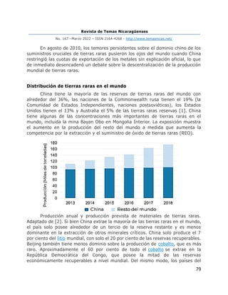 Revista de Temas Nicaragüenses
No. 167 –Marzo 2022 – ISSN 2164-4268 - http://www.temasnicas.net/
79
En agosto de 2010, los temores persistentes sobre el dominio chino de los
suministros cruciales de tierras raras pusieron los ojos del mundo cuando China
restringió las cuotas de exportación de los metales sin explicación oficial, lo que
de inmediato desencadenó un debate sobre la descentralización de la producción
mundial de tierras raras.
Distribución de tierras raras en el mundo
China tiene la mayoría de las reservas de tierras raras del mundo con
alrededor del 36%, las naciones de la Commonwealth rusa tienen el 19% (la
Comunidad de Estados Independientes, naciones postsoviéticas), los Estados
Unidos tienen el 13% y Australia el 5% de las tierras raras reservas [1]. China
tiene algunas de las concentraciones más importantes de tierras raras en el
mundo, incluida la mina Bayan Obo en Mongolia Interior. La exposición muestra
el aumento en la producción del resto del mundo a medida que aumenta la
competencia por la extracción y el suministro de óxido de tierras raras (REO).
Producción anual y producción prevista de materiales de tierras raras.
Adaptado de [2]. Si bien China extrae la mayoría de las tierras raras en el mundo,
el país solo posee alrededor de un tercio de la reserva restante y es menos
dominante en la extracción de otros minerales críticos. China solo produce el 7
por ciento del litio mundial, con solo el 20 por ciento de las reservas recuperables.
Beijing también tiene menos dominio sobre la producción de cobalto, que es más
raro. Aproximadamente el 60 por ciento de todo el cobalto se extrae en la
República Democrática del Congo, que posee la mitad de las reservas
económicamente recuperables a nivel mundial. Del mismo modo, los países del
 