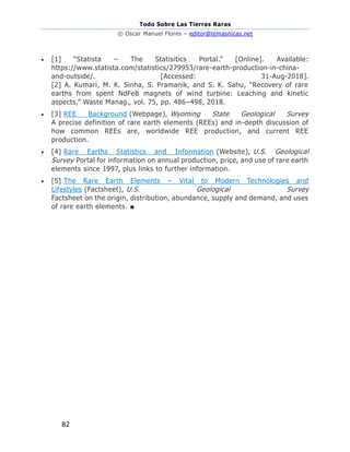 Todo Sobre Las Tierras Raras
© Oscar Manuel Flores – editor@temasnicas.net
82
• [1] “Statista – The Statisitics Portal.” [Online]. Available:
https://www.statista.com/statistics/279953/rare-earth-production-in-china-
and-outside/. [Accessed: 31-Aug-2018].
[2] A. Kumari, M. K. Sinha, S. Pramanik, and S. K. Sahu, “Recovery of rare
earths from spent NdFeB magnets of wind turbine: Leaching and kinetic
aspects,” Waste Manag., vol. 75, pp. 486–498, 2018.
• [3] REE Background (Webpage), Wyoming State Geological Survey
A precise definition of rare earth elements (REEs) and in-depth discussion of
how common REEs are, worldwide REE production, and current REE
production.
• [4] Rare Earths Statistics and Information (Website), U.S. Geological
Survey Portal for information on annual production, price, and use of rare earth
elements since 1997, plus links to further information.
• [5] The Rare Earth Elements – Vital to Modern Technologies and
Lifestyles (Factsheet), U.S. Geological Survey
Factsheet on the origin, distribution, abundance, supply and demand, and uses
of rare earth elements. ■
 