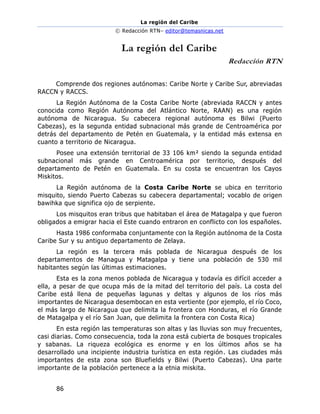 La región del Caribe
© Redacción RTN– editor@temasnicas.net
86
La región del Caribe
Redacción RTN
Comprende dos regiones autónomas: Caribe Norte y Caribe Sur, abreviadas
RACCN y RACCS.
La Región Autónoma de la Costa Caribe Norte (abreviada RACCN y antes
conocida como Región Autónoma del Atlántico Norte, RAAN) es una región
autónoma de Nicaragua. Su cabecera regional autónoma es Bilwi (Puerto
Cabezas), es la segunda entidad subnacional más grande de Centroamérica por
detrás del departamento de Petén en Guatemala, y la entidad más extensa en
cuanto a territorio de Nicaragua.
Posee una extensión territorial de 33 106 km² siendo la segunda entidad
subnacional más grande en Centroamérica por territorio, después del
departamento de Petén en Guatemala. En su costa se encuentran los Cayos
Miskitos.
La Región autónoma de la Costa Caribe Norte se ubica en territorio
misquito, siendo Puerto Cabezas su cabecera departamental; vocablo de origen
bawihka que significa ojo de serpiente.
Los misquitos eran tribus que habitaban el área de Matagalpa y que fueron
obligados a emigrar hacia el Este cuando entraron en conflicto con los españoles.
Hasta 1986 conformaba conjuntamente con la Región autónoma de la Costa
Caribe Sur y su antiguo departamento de Zelaya.
La región es la tercera más poblada de Nicaragua después de los
departamentos de Managua y Matagalpa y tiene una población de 530 mil
habitantes según las últimas estimaciones.
Esta es la zona menos poblada de Nicaragua y todavía es difícil acceder a
ella, a pesar de que ocupa más de la mitad del territorio del país. La costa del
Caribe está llena de pequeñas lagunas y deltas y algunos de los ríos más
importantes de Nicaragua desembocan en esta vertiente (por ejemplo, el río Coco,
el más largo de Nicaragua que delimita la frontera con Honduras, el río Grande
de Matagalpa y el río San Juan, que delimita la frontera con Costa Rica)
En esta región las temperaturas son altas y las lluvias son muy frecuentes,
casi diarias. Como consecuencia, toda la zona está cubierta de bosques tropicales
y sabanas. La riqueza ecológica es enorme y en los últimos años se ha
desarrollado una incipiente industria turística en esta región. Las ciudades más
importantes de esta zona son Bluefields y Bilwi (Puerto Cabezas). Una parte
importante de la población pertenece a la etnia miskita.
 