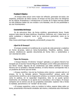 Los falsos sinónimos
© José Mejía Lacayo – editor@temasnicas.net
96
Finalidad O Objetivo
. El ensayo debe actuar como motor de reflexión, generador de duda y de
sospecha, productor de ideas nuevas. El ensayo se hizo para diluir los designios
de las lógicas Aristotélicas e introducirnos al mundo de la lógica borrosa donde
no solo podemos hablar de una verdad o una falsedad, sino de una posibilidad o
de una incertidumbre.
Característica Del Ensayo
Es de estructura libre, da forma sintética, generalmente breve. Puede
exponer toda clase de ideas (políticas, filosóficas, históricas, etc.). Debe tener un
estilo cuidadoso y elegante, tanto en la estructura gramatical, como en la
conexión entre ideas.
http://www.salonhogar.net/Sagrado_contenido/El_ensayo.htm
¿Qué Es El Ensayo?
El ensayo consiste en la defensa de un punto de vista personal y subjetivo
en forma de prosa, sobre un tema (humanístico, filosófico, político, social,
cultural, etcétera) sin aparato documental, de forma libre y asistemática y
con voluntad de estilo.
Tipos De Ensayos.
• Ensayo literario: El término "ensayo" aplicado a un género literario fue
escogido por el escritor francés Miguel de Montaigne (1533-1592) para denominar
sus libros: Essais. Algunas de las condiciones que debe satisfacer el ensayo
literario son la variedad y libertad temática. El tema literario corresponde más a
un problema de forma que de fondo.
• Ensayo científico: Una de las fronteras entre ciencia y poesía está en el
ensayo. Se le ha llamado género “literario-científico" porque parte del
razonamiento científico y de la imaginación artística. La creación científica arraiga,
como la poética, en la capacidad imaginativa, ésta no se puede ignorar
totalmente; sin embargo no se aparta de la naturaleza o de la lógica. El ensayo
comparte con la ciencia uno de sus propósitos esenciales: explorar más a fondo
la realidad, aproximarse a la "verdad" de las cosas.
• El ensayo expositivo: como su nombre lo indica, expone ideas sobre un
tema, presentando información alrededor del mismo y matizando esta información
 