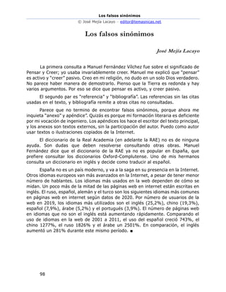Los falsos sinónimos
© José Mejía Lacayo – editor@temasnicas.net
98
Los falsos sinónimos
José Mejía Lacayo
La primera consulta a Manuel Fernández Vílchez fue sobre el significado de
Pensar y Creer; yo usaba invariablemente creer. Manuel me explicó que “pensar”
es activo y “creer” pasivo. Creo en mi religión, no dudo en un solo Dios verdadero.
No parece haber manera de demostrarlo. Pienso que la Tierra es redonda y hay
varios argumentos. Por eso se dice que pensar es activo, y creer pasivo.
El segundo par es “referencia” y “bibliografía”. Las referencias sin las citas
usadas en el texto, y bibliografía remite a otras citas no consultadas.
Parece que no termino de encontrar falsos sinónimos, porque ahora me
inquieta “anexo” y apéndice”. Quizás es porque mi formación literaria es deficiente
por mi vocación de ingeniero. Los apéndices los hace el escritor del texto principal,
y los anexos son textos externos, sin la participación del autor. Puedo como autor
usar textos o ilustraciones copiados de la Internet.
El diccionario de la Real Academia (en adelante la RAE) no es de ninguna
ayuda. Son dudas que deben resolverse consultando otras obras. Manuel
Fernández dice que el diccionario de la RAE ya no es popular en España, que
prefiere consultar los diccionarios Oxford-Complutense. Uno de mis hermanos
consulta un diccionario en inglés y decide como traducir al español.
España no es un país moderno, y va a la saga en su presencia en la Internet.
Otros idiomas europeos van más avanzados en la Internet, a pesar de tener menor
número de hablantes. Los idiomas más usados en la web dependen de cómo se
midan. Un poco más de la mitad de las páginas web en internet están escritas en
inglés. El ruso, español, alemán y el turco son los siguientes idiomas más comunes
en páginas web en internet según datos de 2020. Por número de usuarios de la
web en 2019, los idiomas más utilizados son el inglés (25,2%), chino (19,3%),
español (7,9%), árabe (5,2%) y el portugués (3,9%). El número de páginas web
en idiomas que no son el inglés está aumentando rápidamente. Comparando el
uso de idiomas en la web de 2001 a 2011, el uso del español creció 743%, el
chino 1277%, el ruso 1826% y el árabe un 2501%. En comparación, el inglés
aumentó un 281% durante este mismo período. ■
 