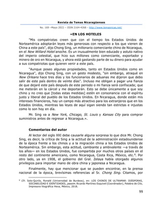 Revista de Temas Nicaragüenses
No. 169 –Mayo 2022 – ISSN 2164-4268 - http://www.temasnicas.net/
99
«EN LOS HOTELES
"Mis compatriotas creen que con el tiempo los Estados Unidos de
Norteamérica adoptarán leyes más generosas con respecto a los que vienen de
China a este país", dijo Chong Sing, un millonario comerciante chino de Nicaragua,
en el New Willard Hotel anoche. Es un inusualmente bien educado y astuto nativo
del imperio celestial, que hizo sus millones como comerciante, exportador y
minero de oro en Nicaragua, y ahora está gastando parte de su dinero para ayudar
a sus compatriotas que quieren venir a este país.
"Aunque poseo algunas propiedades, tanto en Estados Unidos como en
Nicaragua", dijo Chong Sing, con un gesto modesto, "sin embargo, atraqué en
New Orleans hace tres días y los funcionarios de aduanas me dijeron que debo
salir de este país dentro de veinte días". Incluso me obligan a pagar una fianza
de que dejaré este país después de este periodo o mi fianza será confiscada; que
me meterán en la cárcel y me deportarán. Esto se debe únicamente a que soy
chino y no creo que [todas estas medidas] estén en consonancia con el espíritu
justo y liberal del pueblo de los Estados Unidos. En Nicaragua, donde están mis
intereses financieros, hay un campo más atractivo para los extranjeros que en los
Estados Unidos, mientras las leyes de aquí sigan siendo tan estrictas e injustas
como lo son hoy en día.
Mr. Sing va a New York, Chicago, St. Louis y Kansas City para comprar
suministros antes de regresar a Nicaragua.».
Comentarios del autor
Al lector del siglo XXI debe causarle alguna sorpresa lo que dice Mr. Chong
Sing, es decir, la crítica de Sing a la actitud de la administración estadounidense
de la época frente a los chinos y a la migración china a los Estados Unidos de
Norteamérica. Sin embargo, esta actitud, cambiante y ambivalente —a través de
los años— en los Estados Unidos, fue compartida por muchos otros países en el
resto del continente americano, como Nicaragua, Costa Rica, México, etc.8. Por
otro lado, ya en 1908, el gobierno del Gral. Zelaya había otorgado algunos
privilegios para importar mano de obra china y japonesa a Nicaragua.
Finalmente, hay que mencionar que se pueden encontrar, en la prensa
nacional de la época, brevísimas referencias al Sr. Chong Sing. Citamos, por
8
Cfr. Soto-Quirós, Ronald (Universidad de Burdeos), en: LOS CHINOS DE ULTRAMAR: DIÁSPORAS,
SOCIABILIDAD E IDENTIDADES, passim. Ricardo Martínez Esquivel (Coordinador), Palabra de Clío,
Impresora litográfica Heva, México, 2018.
 