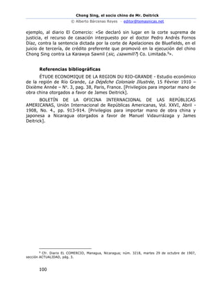 Chong Sing, el socio chino de Mr. Deitrick
© Alberto Bárcenas Reyes – editor@temasnicas.net
100
ejemplo, al diario El Comercio: «Se declaró sin lugar en la corte suprema de
justicia, el recurso de casación interpuesto por el doctor Pedro Andrés Fornos
Díaz, contra la sentencia dictada por la corte de Apelaciones de Bluefields, en el
juicio de tercería, de crédito preferente que promovió en la ejecución del chino
Chong Sing contra La Karawya Sawnil (sic, ¿sawmill?) Co. Limitada.9».
Referencias bibliográficas
ÉTUDE ECONOMIQUE DE LA REGION DU RIO-GRANDE - Estudio económico
de la región de Río Grande, La Dépêche Coloniale Illustrée, 15 Février 1910 –
Dixième Année – No. 3, pag. 38, Paris, France. [Privilegios para importar mano de
obra china otorgados a favor de James Deitrick].
BOLETÍN DE LA OFICINA INTERNACIONAL DE LAS REPÚBLICAS
AMERICANAS, Unión Internacional de Repúblicas Americanas, Vol. XXVI, Abril -
1908, No. 4., pp. 913-914. [Privilegios para importar mano de obra china y
japonesa a Nicaragua otorgados a favor de Manuel Vidaurrázaga y James
Deitrick].
9
Cfr. Diario EL COMERCIO, Managua, Nicaragua; núm. 3218, martes 29 de octubre de 1907,
sección ACTUALIDAD, pág. 3.
 