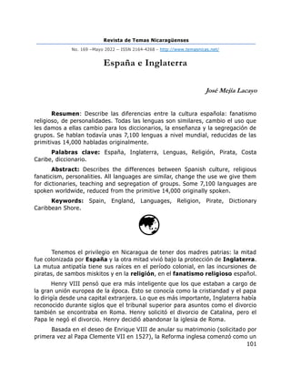 Revista de Temas Nicaragüenses
No. 169 –Mayo 2022 – ISSN 2164-4268 - http://www.temasnicas.net/
101
España e Inglaterra
José Mejía Lacayo
Resumen: Describe las diferencias entre la cultura española: fanatismo
religioso, de personalidades. Todas las lenguas son similares, cambio el uso que
les damos a ellas cambio para los diccionarios, la enseñanza y la segregación de
grupos. Se hablan todavía unas 7,100 lenguas a nivel mundial, reducidas de las
primitivas 14,000 habladas originalmente.
Palabras clave: España, Inglaterra, Lenguas, Religión, Pirata, Costa
Caribe, diccionario.
Abstract: Describes the differences between Spanish culture, religious
fanaticism, personalities. All languages are similar, change the use we give them
for dictionaries, teaching and segregation of groups. Some 7,100 languages are
spoken worldwide, reduced from the primitive 14,000 originally spoken.
Keywords: Spain, England, Languages, Religion, Pirate, Dictionary
Caribbean Shore.
Tenemos el privilegio en Nicaragua de tener dos madres patrias: la mitad
fue colonizada por España y la otra mitad vivió bajo la protección de Inglaterra.
La mutua antipatía tiene sus raíces en el período colonial, en las incursiones de
piratas, de sambos miskitos y en la religión, en el fanatismo religioso español.
Henry VIII pensó que era más inteligente que los que estaban a cargo de
la gran unión europea de la época. Esto se conocía como la cristiandad y el papa
lo dirigía desde una capital extranjera. Lo que es más importante, Inglaterra había
reconocido durante siglos que el tribunal superior para asuntos como el divorcio
también se encontraba en Roma. Henry solicitó el divorcio de Catalina, pero el
Papa le negó el divorcio. Henry decidió abandonar la iglesia de Roma.
Basada en el deseo de Enrique VIII de anular su matrimonio (solicitado por
primera vez al Papa Clemente VII en 1527), la Reforma inglesa comenzó como un
 