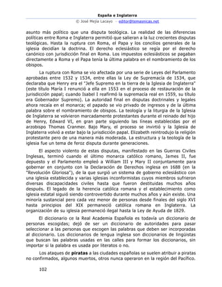 España e Inglaterra
© José Mejía Lacayo – editor@temasnicas.net
102
asunto más político que una disputa teológica. La realidad de las diferencias
políticas entre Roma e Inglaterra permitió que salieran a la luz crecientes disputas
teológicas. Hasta la ruptura con Roma, el Papa y los concilios generales de la
iglesia decidían la doctrina. El derecho eclesiástico se regía por el derecho
canónico con jurisdicción final en Roma. Los impuestos eclesiásticos se pagaban
directamente a Roma y el Papa tenía la última palabra en el nombramiento de los
obispos.
La ruptura con Roma se vio afectada por una serie de Leyes del Parlamento
aprobadas entre 1532 y 1534, entre ellas la Ley de Supremacía de 1534, que
declaraba que Henry era el "Jefe Supremo en la tierra de la Iglesia de Inglaterra"
(este título María I renunció a ella en 1553 en el proceso de restauración de la
jurisdicción papal; cuando Isabel I reafirmó la supremacía real en 1559, su título
era Gobernador Supremo). La autoridad final en disputas doctrinales y legales
ahora recaía en el monarca; el papado se vio privado de ingresos y de la última
palabra sobre el nombramiento de obispos. La teología y la liturgia de la Iglesia
de Inglaterra se volvieron marcadamente protestantes durante el reinado del hijo
de Henry, Edward VI, en gran parte siguiendo las líneas establecidas por el
arzobispo Thomas Cranmer. Bajo Mary, el proceso se invirtió y la Iglesia de
Inglaterra volvió a estar bajo la jurisdicción papal. Elizabeth reintrodujo la religión
protestante pero de una manera más moderada. La estructura y la teología de la
iglesia fue un tema de feroz disputa durante generaciones.
El aspecto violento de estas disputas, manifestado en las Guerras Civiles
Inglesas, terminó cuando el último monarca católico romano, James II, fue
depuesto y el Parlamento empleó a William III y Mary II conjuntamente para
gobernar en conjunto con la Declaración de Derechos inglesa en 1688 (en la
"Revolución Gloriosa"), de la que surgió un sistema de gobierno eclesiástico con
una iglesia establecida y varias iglesias inconformistas cuyos miembros sufrieron
diversas discapacidades civiles hasta que fueron destituidas muchos años
después. El legado de la herencia católica romana y el establecimiento como
iglesia estatal siguió siendo controvertido durante muchos años y aún existe. Una
minoría sustancial pero cada vez menor de personas desde finales del siglo XVI
hasta principios del XIX permaneció católica romana en Inglaterra. La
organización de su iglesia permaneció ilegal hasta la Ley de Ayuda de 1829.
El diccionario ce la Real Academia Española es todavía un diccionario de
personas escogidas; dejó de ser un diccionario de autoridades para pasar
seleccionar a las personas que escogen las palabras que deben ser incorporadas
al diccionario. Los diccionarios de lengua inglesa son diccionarios de lingüistas
que buscan las palabras usadas en las calles para formar los diccionarios, sin
importar si la palabra es usada por literatos o no.
Los ataques de piratas a las ciudades españolas se suelen atribuir a piratas
no confirmados, algunos muertos, otros nunca operaron en la región del Pacífico.
 