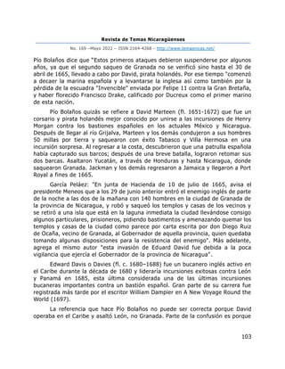 Revista de Temas Nicaragüenses
No. 169 –Mayo 2022 – ISSN 2164-4268 - http://www.temasnicas.net/
103
Pío Bolaños dice que “Estos primeros ataques debieron suspenderse por algunos
años, ya que el segundo saqueo de Granada no se verificó sino hasta el 30 de
abril de 1665, llevado a cabo por David, pirata holandés. Por ese tiempo "comenzó
a decaer la marina española y a levantarse la inglesa así como también por la
pérdida de la escuadra "Invencible" enviada por Felipe 11 contra la Gran Bretaña,
y haber florecido Francisco Drake, calificado por Ducreux como el primer marino
de esta nación.
Pío Bolaños quizás se refiere a David Marteen (fl. 1651-1672) que fue un
corsario y pirata holandés mejor conocido por unirse a las incursiones de Henry
Morgan contra los bastiones españoles en los actuales México y Nicaragua.
Después de llegar al río Grijalva, Marteen y los demás condujeron a sus hombres
50 millas por tierra y saquearon con éxito Tabasco y Villa Hermosa en una
incursión sorpresa. Al regresar a la costa, descubrieron que una patrulla española
había capturado sus barcos; después de una breve batalla, lograron retomar sus
dos barcas. Asaltaron Yucatán, a través de Honduras y hasta Nicaragua, donde
saquearon Granada. Jackman y los demás regresaron a Jamaica y llegaron a Port
Royal a fines de 1665.
García Peláez: "En junta de Hacienda de 10 de julio de 1665, avisa el
presidente Meneos que a los 29 de junio anterior entró el enemigo inglés de parte
de la noche a las dos de la mañana con 140 hombres en la ciudad de Granada de
la provincia de Nicaragua, y robó y saqueó los templos y casas de los vecinos y
se retiró a una isla que está en la laguna inmediata la ciudad llevándose consigo
algunos particulares, prisioneros, pidiendo bastimentos y amenazando quemar los
templos y casas de la ciudad como parece por carta escrita por don Diego Ruiz
de Ocaña, vecino de Granada, al Gobernador de aquella provincia, quien quedaba
tomando algunas disposiciones para la resistencia del enemigo". Más adelante,
agrega el mismo autor "esta invasión de Eduard David fue debida a la poca
vigilancia que ejercía el Gobernador de la provincia de Nicaragua".
Edward Davis o Davies (fl. c. 1680–1688) fue un bucanero inglés activo en
el Caribe durante la década de 1680 y lideraría incursiones exitosas contra León
y Panamá en 1685, esta última considerada una de las últimas incursiones
bucaneras importantes contra un bastión español. Gran parte de su carrera fue
registrada más tarde por el escritor William Dampier en A New Voyage Round the
World (1697).
La referencia que hace Pío Bolaños no puede ser correcta porque David
operaba en el Caribe y asaltó León, no Granada. Parte de la confusión es porque
 