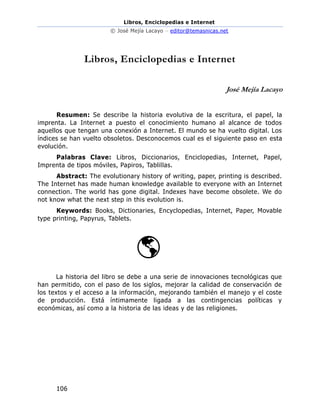 Libros, Enciclopedias e Internet
© José Mejía Lacayo – editor@temasnicas.net
106
Libros, Enciclopedias e Internet
José Mejía Lacayo
Resumen: Se describe la historia evolutiva de la escritura, el papel, la
imprenta. La Internet a puesto el conocimiento humano al alcance de todos
aquellos que tengan una conexión a Internet. El mundo se ha vuelto digital. Los
índices se han vuelto obsoletos. Desconocemos cual es el siguiente paso en esta
evolución.
Palabras Clave: Libros, Diccionarios, Enciclopedias, Internet, Papel,
Imprenta de tipos móviles, Papiros, Tablillas.
Abstract: The evolutionary history of writing, paper, printing is described.
The Internet has made human knowledge available to everyone with an Internet
connection. The world has gone digital. Indexes have become obsolete. We do
not know what the next step in this evolution is.
Keywords: Books, Dictionaries, Encyclopedias, Internet, Paper, Movable
type printing, Papyrus, Tablets.
La historia del libro se debe a una serie de innovaciones tecnológicas que
han permitido, con el paso de los siglos, mejorar la calidad de conservación de
los textos y el acceso a la información, mejorando también el manejo y el coste
de producción. Está íntimamente ligada a las contingencias políticas y
económicas, así como a la historia de las ideas y de las religiones.
 