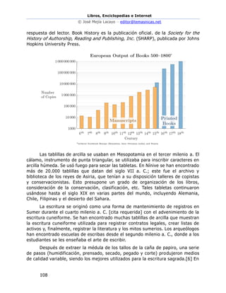 Libros, Enciclopedias e Internet
© José Mejía Lacayo – editor@temasnicas.net
108
respuesta del lector. Book History es la publicación oficial. de la Society for the
History of Authorship, Reading and Publishing, Inc. (SHARP), publicada por Johns
Hopkins University Press.
Las tablillas de arcilla se usaban en Mesopotamia en el tercer milenio a. El
cálamo, instrumento de punta triangular, se utilizaba para inscribir caracteres en
arcilla húmeda. Se usó fuego para secar las tabletas. En Nínive se han encontrado
más de 20.000 tablillas que datan del siglo VII a. C.; este fue el archivo y
biblioteca de los reyes de Asiria, que tenían a su disposición talleres de copistas
y conservacionistas. Esto presupone un grado de organización de los libros,
consideración de la conservación, clasificación, etc. Tales tabletas continuaron
usándose hasta el siglo XIX en varias partes del mundo, incluyendo Alemania,
Chile, Filipinas y el desierto del Sahara.
La escritura se originó como una forma de mantenimiento de registros en
Sumer durante el cuarto milenio a. C. [cita requerida] con el advenimiento de la
escritura cuneiforme. Se han encontrado muchas tablillas de arcilla que muestran
la escritura cuneiforme utilizada para registrar contratos legales, crear listas de
activos y, finalmente, registrar la literatura y los mitos sumerios. Los arqueólogos
han encontrado escuelas de escribas desde el segundo milenio a. C., donde a los
estudiantes se les enseñaba el arte de escribir.
Después de extraer la médula de los tallos de la caña de papiro, una serie
de pasos (humidificación, prensado, secado, pegado y corte) produjeron medios
de calidad variable, siendo los mejores utilizados para la escritura sagrada.[6] En
 