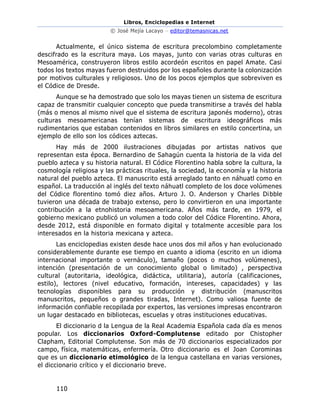 Libros, Enciclopedias e Internet
© José Mejía Lacayo – editor@temasnicas.net
110
Actualmente, el único sistema de escritura precolombino completamente
descifrado es la escritura maya. Los mayas, junto con varias otras culturas en
Mesoamérica, construyeron libros estilo acordeón escritos en papel Amate. Casi
todos los textos mayas fueron destruidos por los españoles durante la colonización
por motivos culturales y religiosos. Uno de los pocos ejemplos que sobreviven es
el Códice de Dresde.
Aunque se ha demostrado que solo los mayas tienen un sistema de escritura
capaz de transmitir cualquier concepto que pueda transmitirse a través del habla
(más o menos al mismo nivel que el sistema de escritura japonés moderno), otras
culturas mesoamericanas tenían sistemas de escritura ideográficos más
rudimentarios que estaban contenidos en libros similares en estilo concertina, un
ejemplo de ello son los códices aztecas.
Hay más de 2000 ilustraciones dibujadas por artistas nativos que
representan esta época. Bernardino de Sahagún cuenta la historia de la vida del
pueblo azteca y su historia natural. El Códice Florentino habla sobre la cultura, la
cosmología religiosa y las prácticas rituales, la sociedad, la economía y la historia
natural del pueblo azteca. El manuscrito está arreglado tanto en náhuatl como en
español. La traducción al inglés del texto náhuatl completo de los doce volúmenes
del Códice florentino tomó diez años. Arturo J. O. Anderson y Charles Dibble
tuvieron una década de trabajo extenso, pero lo convirtieron en una importante
contribución a la etnohistoria mesoamericana. Años más tarde, en 1979, el
gobierno mexicano publicó un volumen a todo color del Códice Florentino. Ahora,
desde 2012, está disponible en formato digital y totalmente accesible para los
interesados en la historia mexicana y azteca.
Las enciclopedias existen desde hace unos dos mil años y han evolucionado
considerablemente durante ese tiempo en cuanto a idioma (escrito en un idioma
internacional importante o vernáculo), tamaño (pocos o muchos volúmenes),
intención (presentación de un conocimiento global o limitado) , perspectiva
cultural (autoritaria, ideológica, didáctica, utilitaria), autoría (calificaciones,
estilo), lectores (nivel educativo, formación, intereses, capacidades) y las
tecnologías disponibles para su producción y distribución (manuscritos
manuscritos, pequeños o grandes tiradas, Internet). Como valiosa fuente de
información confiable recopilada por expertos, las versiones impresas encontraron
un lugar destacado en bibliotecas, escuelas y otras instituciones educativas.
El diccionario d la Lengua de la Real Academia Española cada día es menos
popular. Los diccionarios Oxford-Complutense editado por Chistopher
Clapham, Editorial Complutense. Son más de 70 diccionarios especializados por
campo, física, matemáticas, enfermería. Otro diccionario es el Joan Corominas
que es un diccionario etimológico de la lengua castellana en varias versiones,
el diccionario crítico y el diccionario breve.
 