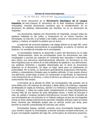 Revista de Temas Nicaragüenses
No. 169 –Mayo 2022 – ISSN 2164-4268 - http://www.temasnicas.net/
111
Un tercer diccionario es el Diccionario Ideológico de la Lengua
Española, de Julio Casares. El diccionario de la Real Academia Española es
incompleto, necesita diccionarios auxiliares que lo complementan. Es un
diccionario de palabras seleccionadas por literatos, no es un diccionario de
lingüistas.
Los diccionarios ingleses son diccionarios de lingüistas, recogen todas las
palabras habladas en las calles, e incoprporan en un mismo volumen las
etimologías. Es más útil, si se hablan o lee inglés, comprar un diccionario de habla
inglesa, y traducir al español la palabra que se busca.
La aparición de versiones digitales y de código abierto en el siglo XXI, como
Wikipedia, ha ampliado enormemente la accesibilidad, la autoría, el número de
lectores y la variedad de entradas de la enciclopedia.
La enciclopedia moderna se desarrolló a partir del diccionario en el siglo
XVIII. Históricamente, tanto las enciclopedias como los diccionarios han sido
investigados y escritos por expertos en contenido bien educados e informados,
pero tienen una estructura significativamente diferente. Un diccionario es una
obra lingüística que se centra en la lista alfabética de palabras y sus definiciones.
Las palabras sinónimas y aquellas relacionadas por el tema se encuentran
dispersas en el diccionario, sin dejar un lugar obvio para un tratamiento en
profundidad. Por lo tanto, un diccionario generalmente proporciona información,
análisis o antecedentes limitados para la palabra definida. Si bien puede ofrecer
una definición, puede dejar al lector sin comprender el significado, la importancia
o las limitaciones de un término, y cómo el término se relaciona con un campo de
conocimiento más amplio.
A principios de la década de 2020, las enciclopedias más grandes son la
china Baike.com (18 millones de artículos) y Baidu Baike (16 millones), seguidas
de Wikipedia en inglés (6 millones), alemán (+2 millones) y Wikipedia en francés
(+2 millones). ), todas las cuales están completamente en línea.[16][referencia
circular] Más de una docena de otras Wikipedias tienen 1 millón de artículos o
más, de calidad y longitud variable.[16][referencia circular] Medir el tamaño de
una enciclopedia por sus artículos es un método ambiguo ya que las enciclopedias
chinas en línea citadas anteriormente permiten múltiples artículos sobre el mismo
tema, mientras que Wikipedia acepta solo un artículo común por tema, pero
permite la creación automatizada de artículos casi vacíos.
Enciclopedia Espasa, también conocida como Enciclopedia Espasa-Calpe,
cuyo nombre original es Enciclopedia universal ilustrada europeo-americana, es
la gran enciclopedia española del siglo XX, continuadora de anteriores proyectos,
 