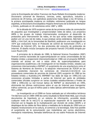 Libros, Enciclopedias e Internet
© José Mejía Lacayo – editor@temasnicas.net
112
como la Enciclopedia del editor Francisco de Paula Mellado Enciclopedia moderna:
Diccionario universal de literatura, ciencias, artes, agricultura, industria y
comercio de 29 tomos, con apéndices posteriores hasta llegar a los 39 tomos, o
la primera enciclopedia moderna en múltiples volúmenes publicada en lengua
española, el Diccionario Enciclopédico Hispano-Americano de la Editorial Montaner
y Simón, publicado en 26 volúmenes entre 1887 y 1899.
En la década de 1970 surgieron varias de las primeras redes de conmutación
de paquetes que investigaban y proporcionaban redes de datos. Los proyectos
ARPA y los grupos de trabajo internacionales condujeron al desarrollo de
protocolos para interconexión de redes, en los que varias redes separadas se
podían unir en una red de redes, lo que produjo varios estándares. Bob Kahn, de
ARPA, y Vint Cerf, de la Universidad de Stanford, publicaron una investigación en
1974 que evolucionó hacia el Protocolo de control de transmisión (TCP) y el
Protocolo de Internet (IP), los dos protocolos del conjunto de protocolos de
Internet. El diseño incluía conceptos del proyecto francés CYCLADES dirigido por
Louis Pouzin.[10]
A principios de la década de 1980, la National Science Foundation (NSF)
financió centros nacionales de supercomputación en varias universidades de los
Estados Unidos y proporcionó interconectividad en 1986 con el proyecto NSFNET,
creando así acceso en red a estos sitios de supercomputadoras para
organizaciones académicas y de investigación en los Estados Unidos. estados Las
conexiones internacionales a NSFNET, el surgimiento de una arquitectura como el
Sistema de Nombres de Dominio y la adopción internacional de TCP/IP en las
redes existentes marcaron los comienzos de Internet.[11][12][13] Los
proveedores comerciales de servicios de Internet (ISP) surgieron en 1989 en los
Estados Unidos y Australia.[14] ARPANET fue dado de baja en 1990.[15] Las
conexiones privadas limitadas a partes de Internet por parte de entidades
comerciales oficiales surgieron en varias ciudades estadounidenses a finales de
1989 y 1990.[16] La red troncal óptica de NSFNET se desmanteló en 1995,
eliminando las últimas restricciones sobre el uso de Internet para transportar
tráfico comercial, ya que el tráfico pasó a redes ópticas administradas por Sprint,
MCI y AT&T.
La investigación en el CERN en Suiza realizada por el informático británico
Tim Berners-Lee en 1989-1990 dio como resultado la World Wide Web, que vincula
documentos de hipertexto en un sistema de información, accesible desde
cualquier nodo de la red.[17] La espectacular expansión de la capacidad de
Internet con la llegada de la multiplexación por división de ondas (WDM) y el
despliegue de los cables de fibra óptica a mediados de la década de 1990 tuvo un
impacto revolucionario en la cultura, el comercio y la tecnología. Esto hizo posible
el surgimiento de la comunicación casi instantánea por correo electrónico,
mensajería instantánea, llamadas telefónicas de voz sobre Protocolo de Internet
 