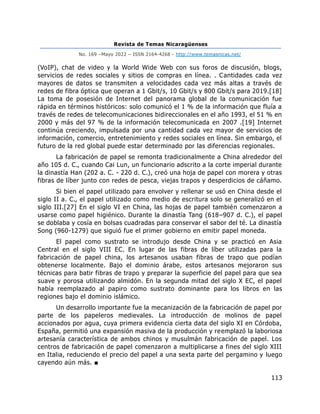 Revista de Temas Nicaragüenses
No. 169 –Mayo 2022 – ISSN 2164-4268 - http://www.temasnicas.net/
113
(VoIP), chat de video y la World Wide Web con sus foros de discusión, blogs,
servicios de redes sociales y sitios de compras en línea. . Cantidades cada vez
mayores de datos se transmiten a velocidades cada vez más altas a través de
redes de fibra óptica que operan a 1 Gbit/s, 10 Gbit/s y 800 Gbit/s para 2019.[18]
La toma de posesión de Internet del panorama global de la comunicación fue
rápida en términos históricos: solo comunicó el 1 % de la información que fluía a
través de redes de telecomunicaciones bidireccionales en el año 1993, el 51 % en
2000 y más del 97 % de la información telecomunicada en 2007 .[19] Internet
continúa creciendo, impulsada por una cantidad cada vez mayor de servicios de
información, comercio, entretenimiento y redes sociales en línea. Sin embargo, el
futuro de la red global puede estar determinado por las diferencias regionales.
La fabricación de papel se remonta tradicionalmente a China alrededor del
año 105 d. C., cuando Cai Lun, un funcionario adscrito a la corte imperial durante
la dinastía Han (202 a. C. - 220 d. C.), creó una hoja de papel con morera y otras
fibras de líber junto con redes de pesca, viejas trapos y desperdicios de cáñamo.
Si bien el papel utilizado para envolver y rellenar se usó en China desde el
siglo II a. C., el papel utilizado como medio de escritura solo se generalizó en el
siglo III.[27] En el siglo VI en China, las hojas de papel también comenzaron a
usarse como papel higiénico. Durante la dinastía Tang (618–907 d. C.), el papel
se doblaba y cosía en bolsas cuadradas para conservar el sabor del té. La dinastía
Song (960-1279) que siguió fue el primer gobierno en emitir papel moneda.
El papel como sustrato se introdujo desde China y se practicó en Asia
Central en el siglo VIII EC. En lugar de las fibras de líber utilizadas para la
fabricación de papel china, los artesanos usaban fibras de trapo que podían
obtenerse localmente. Bajo el dominio árabe, estos artesanos mejoraron sus
técnicas para batir fibras de trapo y preparar la superficie del papel para que sea
suave y porosa utilizando almidón. En la segunda mitad del siglo X EC, el papel
había reemplazado al papiro como sustrato dominante para los libros en las
regiones bajo el dominio islámico.
Un desarrollo importante fue la mecanización de la fabricación de papel por
parte de los papeleros medievales. La introducción de molinos de papel
accionados por agua, cuya primera evidencia cierta data del siglo XI en Córdoba,
España, permitió una expansión masiva de la producción y reemplazó la laboriosa
artesanía característica de ambos chinos y musulmán fabricación de papel. Los
centros de fabricación de papel comenzaron a multiplicarse a fines del siglo XIII
en Italia, reduciendo el precio del papel a una sexta parte del pergamino y luego
cayendo aún más. ■
 