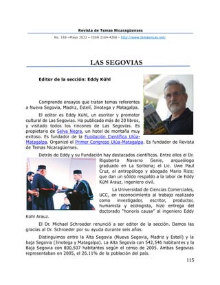 Revista de Temas Nicaragüenses
No. 169 –Mayo 2022 – ISSN 2164-4268 - http://www.temasnicas.net/
115
LAS SEGOVIAS
Editor de la sección: Eddy Kühl
Comprende ensayos que tratan temas referentes
a Nueva Segovia, Madriz, Estelí, Jinotega y Matagalpa.
El editor es Eddy Kühl, un escritor y promotor
cultural de Las Segovias. Ha publicado más de 20 libros,
y visitado todos los rincones de Las Segovias. Es
propietario de Selva Negra, un hotel de montaña muy
exitoso. Es fundador de la Fundación Científica Ulúa-
Matagalpa. Organizó el Primer Congreso Ulúa-Matagalpa. Es fundador de Revista
de Temas Nicaragüenses.
Detrás de Eddy y su Fundación hay destacados científicos. Entre ellos el Dr.
Rigoberto Navarro Genie, arqueólogo
graduado en La Sorbona; el Lic. Uwe Paul
Cruz, el antropólogo y abogado Mario Rizo;
que dan un sólido respaldo a la labor de Eddy
Kühl Arauz, ingeniero civil.
La Universidad de Ciencias Comerciales,
UCC, en reconocimiento al trabajo realizado
como investigador, escritor, productor,
humanista y ecologista, hizo entrega del
doctorado “honoris causa” al ingeniero Eddy
Kühl Arauz.
El Dr. Michael Schroeder renunció a ser editor de la sección. Damos las
gracias al Dr. Schroeder por su ayuda durante seis años.
Distinguimos entre la Alta Segovia (Nueva Segovia, Madriz y Estelí) y la
baja Segovia (Jinotega y Matagalpa). La Alta Segovia con 542,546 habitantes y la
Baja Segovia con 800,507 habitantes según el censo de 2005. Ambas Segovias
representaban en 2005, el 26.11% de la población del país.
 