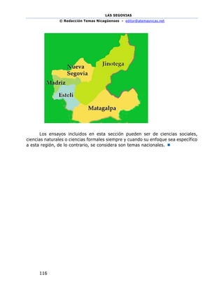LAS SEGOVIAS
© Redacción Temas Nicagüenses - editor@atemasnicas.net
116
Los ensayos incluidos en esta sección pueden ser de ciencias sociales,
ciencias naturales o ciencias formales siempre y cuando su enfoque sea específico
a esta región, de lo contrario, se considera son temas nacionales. 
 