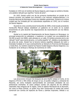 Ocotal, Nueva Segovia
© Redacción Temas Nicaragüenses - editor@atemasnicas.net
118
fundada en 1543 con el nombre de Nueva Segovia, pero luego se cambió a Ocotal,
una palabra náhuatl que significa "resina de pino".
En 1927, Ocotal sufrió uno de los primeros bombardeos en picado de la
historia durante una batalla que enfrentó a los marines estadounidenses y la
Guardia Nacional de Nicaragua contra los rebeldes sandinistas. Ocotal es la misma
ciudad que fue fundada por los colonialistas españoles en 1543, con el nombre
de Nueva Segovia.
Durante la crisis constitucional hondureña de 2009, el derrocado presidente
hondureño Manuel Zelaya estableció un gobierno en el exilio en la ciudad
brevemente en julio durante las negociaciones de reconciliación con los líderes
del golpe.
Ocotal es la capital del Departamento de Nueva Segovia en Nicaragua. La
principal producción es cafetalera, y maderera. La ciudad, con una población de
39.450 (a partir de 2000), está ubicada en un valle. El nombre proviene de la raíz
náhuatl "ocotl" para resina de pino, y el sufijo español "al", debido a la abundancia
de pinos de ocote. Ocotal fue la tercera colonia española (después de León y
Granada) fundada en lo que eventualmente se llamaría la Provincia de Nicaragua
y Costa Rica. Su nombre original fue Nueva Ciudad Segovia (Nueva Segovia) y su
fundación se le atribuye a Rodrigo de Contreras en 1543.
Las atracciones incluyen los bosques de pino Dipilto-Jalapa al norte, el río
Segovia (775 km o 482 millas de largo) al sur, el pueblo indígena y artesanal de
Mozonte, así como múltiples oportunidades de caminatas alrededor de sus
pintorescas montañas. El casco antiguo cuenta con algunos de los edificios
coloniales más antiguos de la región, como la Iglesia Parroquial de la Asunción,
así como la Plaza Central, un jardín muy bien conservado en medio del centro
comercial con cientos de especies de flores y plantas tropicales. Debido a su
 