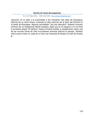 Revista de Temas Nicaragüenses
No. 169 –Mayo 2022 – ISSN 2164-4268 - http://www.temasnicas.net/
119
ubicación en el valle y la proximidad a las montañas más altas de Nicaragua,
disfruta de un clima fresco, evitando el calor extremo de la Zona del Pacífico en
el oeste de Nicaragua. Algunas actividades "aún por descubrir" también incluyen
caminar por el majestuoso Monte Guásara, dejar que el río Segovia o el río Coco
lo arrastren desde "El Saltarín" hasta el Puente Ocotal, o simplemente visitar una
de las muchas fincas de café circundantes mientras disfruta el paisaje. También
vale la pena visitar un viaje de un día a las Cataratas El Rosario al este de Ocotal.
■
 