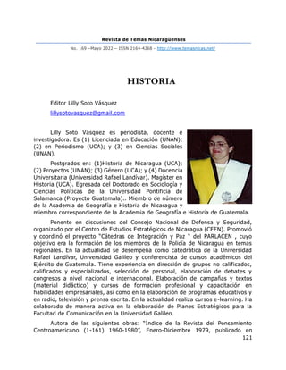 Revista de Temas Nicaragüenses
No. 169 –Mayo 2022 – ISSN 2164-4268 - http://www.temasnicas.net/
121
HISTORIA
Editor Lilly Soto Vásquez
lillysotovasquez@gmail.com
Lilly Soto Vásquez es periodista, docente e
investigadora. Es (1) Licenciada en Educación (UNAN);
(2) en Periodismo (UCA); y (3) en Ciencias Sociales
(UNAN).
Postgrados en: (1)Historia de Nicaragua (UCA);
(2) Proyectos (UNAN); (3) Género (UCA); y (4) Docencia
Universitaria (Universidad Rafael Landívar). Magíster en
Historia (UCA). Egresada del Doctorado en Sociología y
Ciencias Políticas de la Universidad Pontificia de
Salamanca (Proyecto Guatemala).. Miembro de número
de la Academia de Geografía e Historia de Nicaragua y
miembro correspondiente de la Academia de Geografía e Historia de Guatemala.
Ponente en discusiones del Consejo Nacional de Defensa y Seguridad,
organizado por el Centro de Estudios Estratégicos de Nicaragua (CEEN). Promovió
y coordinó el proyecto “Cátedras de Integración y Paz “ del PARLACEN , cuyo
objetivo era la formación de los miembros de la Policía de Nicaragua en temas
regionales. En la actualidad se desempeña como catedrática de la Universidad
Rafael Landívar, Universidad Galileo y conferencista de cursos académicos del
Ejército de Guatemala. Tiene experiencia en dirección de grupos no calificados,
calificados y especializados, selección de personal, elaboración de debates y
congresos a nivel nacional e internacional. Elaboración de campañas y textos
(material didáctico) y cursos de formación profesional y capacitación en
habilidades empresariales, así como en la elaboración de programas educativos y
en radio, televisión y prensa escrita. En la actualidad realiza cursos e-learning. Ha
colaborado de manera activa en la elaboración de Planes Estratégicos para la
Facultad de Comunicación en la Universidad Galileo.
Autora de las siguientes obras: “Índice de la Revista del Pensamiento
Centroamericano (1-161) 1960-1980”, Enero-Diciembre 1979, publicado en
 