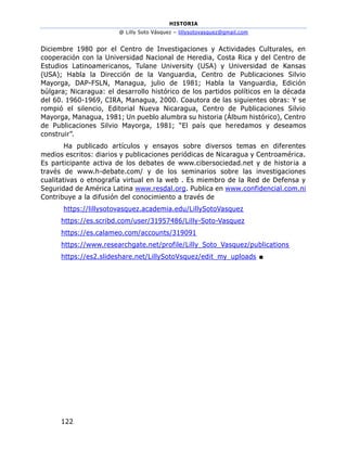 HISTORIA
@ Lilly Soto Vásquez – lillysotovasquez@gmail.com
122
Diciembre 1980 por el Centro de Investigaciones y Actividades Culturales, en
cooperación con la Universidad Nacional de Heredia, Costa Rica y del Centro de
Estudios Latinoamericanos, Tulane University (USA) y Universidad de Kansas
(USA); Habla la Dirección de la Vanguardia, Centro de Publicaciones Silvio
Mayorga, DAP-FSLN, Managua, julio de 1981; Habla la Vanguardia, Edición
búlgara; Nicaragua: el desarrollo histórico de los partidos políticos en la década
del 60. 1960-1969, CIRA, Managua, 2000. Coautora de las siguientes obras: Y se
rompió el silencio, Editorial Nueva Nicaragua, Centro de Publicaciones Silvio
Mayorga, Managua, 1981; Un pueblo alumbra su historia (Álbum histórico), Centro
de Publicaciones Silvio Mayorga, 1981; “El país que heredamos y deseamos
construir”.
Ha publicado artículos y ensayos sobre diversos temas en diferentes
medios escritos: diarios y publicaciones periódicas de Nicaragua y Centroamérica.
Es participante activa de los debates de www.cibersociedad.net y de historia a
través de www.h-debate.com/ y de los seminarios sobre las investigaciones
cualitativas o etnografía virtual en la web . Es miembro de la Red de Defensa y
Seguridad de América Latina www.resdal.org. Publica en www.confidencial.com.ni
Contribuye a la difusión del conocimiento a través de
https://lillysotovasquez.academia.edu/LillySotoVasquez
https://es.scribd.com/user/31957486/Lilly-Soto-Vasquez
https://es.calameo.com/accounts/319091
https://www.researchgate.net/profile/Lilly_Soto_Vasquez/publications
https://es2.slideshare.net/LillySotoVsquez/edit_my_uploads ■
 