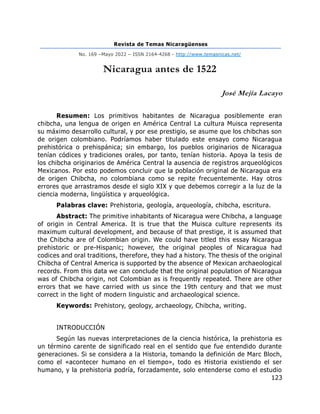 Revista de Temas Nicaragüenses
No. 169 –Mayo 2022 – ISSN 2164-4268 - http://www.temasnicas.net/
123
Nicaragua antes de 1522
José Mejía Lacayo
Resumen: Los primitivos habitantes de Nicaragua posiblemente eran
chibcha, una lengua de origen en América Central La cultura Muisca representa
su máximo desarrollo cultural, y por ese prestigio, se asume que los chibchas son
de origen colombiano. Podríamos haber titulado este ensayo como Nicaragua
prehistórica o prehispánica; sin embargo, los pueblos originarios de Nicaragua
tenían códices y tradiciones orales, por tanto, tenían historia. Apoya la tesis de
los chibcha originarios de América Central la ausencia de registros arqueológicos
Mexicanos. Por esto podemos concluir que la población original de Nicaragua era
de origen Chibcha, no colombiana como se repite frecuentemente. Hay otros
errores que arrastramos desde el siglo XIX y que debemos corregir a la luz de la
ciencia moderna, lingüística y arqueológica.
Palabras clave: Prehistoria, geología, arqueología, chibcha, escritura.
Abstract: The primitive inhabitants of Nicaragua were Chibcha, a language
of origin in Central America. It is true that the Muisca culture represents its
maximum cultural development, and because of that prestige, it is assumed that
the Chibcha are of Colombian origin. We could have titled this essay Nicaragua
prehistoric or pre-Hispanic; however, the original peoples of Nicaragua had
codices and oral traditions, therefore, they had a history. The thesis of the original
Chibcha of Central America is supported by the absence of Mexican archaeological
records. From this data we can conclude that the original population of Nicaragua
was of Chibcha origin, not Colombian as is frequently repeated. There are other
errors that we have carried with us since the 19th century and that we must
correct in the light of modern linguistic and archaeological science.
Keywords: Prehistory, geology, archaeology, Chibcha, writing.
INTRODUCCIÓN
Según las nuevas interpretaciones de la ciencia histórica, la prehistoria es
un término carente de significado real en el sentido que fue entendido durante
generaciones. Si se considera a la Historia, tomando la definición de Marc Bloch,
como el «acontecer humano en el tiempo», todo es Historia existiendo el ser
humano, y la prehistoria podría, forzadamente, solo entenderse como el estudio
 