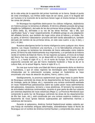 Nicaragua antes de 1522
@ José Mejía Lacayo – editor@atemasnicas.net
124
de la vida antes de la aparición del primer homínido en la tierra. Desde el punto
de vista cronológico, sus límites están lejos de ser claros, pues ni la llegada del
ser humano ni la invención de la escritura tienen lugar al mismo tiempo en todas
las zonas del planeta.
En Nicaragua los españoles destruyeron los códices indígenas, dejándonos
sin historia porque no teníamos el alfabeto. El término alfabeto procede del griego
ἀλφάβετον (alfábeton), derivado de las dos primeras letras griegas ἄλφα (alfa, α)
y βῆτα (beta, β), derivadas a su vez de las letras fenicias ʾalp y bēt, que
significaban ‘buey’ y ‘casa’ respectivamente. El alfabeto griego es una adaptación
del alfabeto fenicio, que también dio lugar entre otros al hebreo y al árabe. Por
su parte, el término «abecedario» proviene del latín tardío abecedārium, también
derivado del nombre de las primeras letras, en este caso cuatro: a (a), b (be), c
(ce) y d (de).
Nuestros aborígenes tenían la misma inteligencia como cualquier otro Homo
Spaiens. Los mayas inventaron una escritura, y si no fabricábamos artículos de
hierro, es porque no teníamos los minerales de hierro adecuados como materia
prima. El hierro ha sido históricamente muy importante, y un período de la historia
recibe el nombre de Edad de Hierro. En las regiones europeas, el inicio de la Edad
del Hierro fue muy posterior; no se desarrolló en Europa central hasta el siglo
VIII a. C., y hasta el siglo VI a. C. en el norte de Europa. En África el primer
exponente conocido del uso del hierro mediante fundición y forja se da en la
cultura Nok, en la actual Nigeria, hacia el siglo XI a. C.
Se cree que nunca hubo una Edad del Hierro propiamente dicha en América
y Australasia, y que en estas regiones las tecnologías para trabajarlo fueron
introducidas por la colonización europea, aunque en Sudamérica se haya
encontrado una maza de aleación de plomo, hierro, cobre y zinc.
Geológicamente, la provincia septentrional (que llega hasta la parte Norte
de Nicaragua cubriendo las áreas de los departamentos de Nueva Segovia, parte
de Jinotega, parte de Zelaya, etc.), representa una corteza continental asentada
en rocas metamórficas paleseozoicas sobre las cuales yacen rocas sedimentarias
del paleozoico, mesozoico, terciario y rocas plutónicas. El terciario fue escenario
de actividades volcánicas continentales, durante el gran parte de ella fue cubierta
por extensos depósitos de rocas volcánicas (Mapa 1). La Provincia Meridional (que
comprende la parte Sur de Nicaragua cubriendo las áreas de los departamentos
de Río San Juan, etc.), está constituida por una corteza oceánica cretácica con
basamento de rocas ígneas básicas superpuestas por sedimentos marinos y
volcánicos del terciario.
Durante el paleozoico, América Central Septentrional estaba cubierta por
una franja de montañas antiguas deformadas, extendiéndose hasta el Norte de
Nicaragua con el nombre de América Central Nuclear y comprendía dos zonas: Un
 
