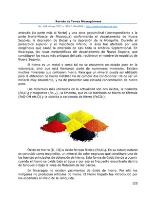 Revista de Temas Nicaragüenses
No. 169 –Mayo 2022 – ISSN 2164-4268 - http://www.temasnicas.net/
125
antepaís (la parte más al Norte) y una zona geosinclinal (correspondiente a la
parte Norte-Noeste de Nicaragua) conformando el departamento de Nueva
Segovia, la depresión de Bocay y la depresión de la Mosquitia. Durante el
paleozoico superior y el mesozoico inferior, el área fue afectada por una
orogénesis que causó la emersión de casi toda la América Septentrional. En
Nicaragua, las rocas metamórficas del departamento de Nueva Segovia, que
constituyen las rocas más antiguas del país, recibieron el nombre de esquistos de
Nueva Segovia.
El hierro es un metal y como tal no se encuentra en estado puro en la
naturaleza, sino que está formando parte de numerosos minerales. Existen
muchos minerales que contienen hierro. Para que un mineral pueda ser utilizado
para la obtención de hierro metálico ha de cumplir dos condiciones: Ha de ser un
mineral muy abundante, y ha de presentar una elevada concentración de hierro
puro.
Los minerales más utilizados en la actualidad son dos óxidos, la hematita
(Fe2O3) y magnetita (Fe3,4) , la limonita, que es un hidróxido de hierro de fórmula
(FeO·OH nH2O) y la siderita o carbonato de hierro (FeCO3).
Óxido de hierro (II, III) u óxido ferroso férrico (Fe3O4). En su estado natural
es conocido como magnetita, un mineral de color negruzco que constituye una de
las fuentes principales de obtención de hierro. Esta forma de óxido tiende a ocurrir
cuando el hierro se oxida bajo el agua y por eso es frecuente encontrarlo dentro
de tanques o bajo la línea de flotación de los barcos.
En Nicaragua no existen yacimientos de óxido de hierro. Por ello los
indígenas no producían artículos de hierro. El hierro forjado fue introducido por
los españoles al inicio de la conquista.
 