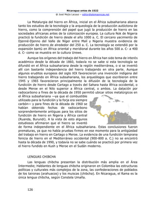 Nicaragua antes de 1522
@ José Mejía Lacayo – editor@atemasnicas.net
126
La Metalurgia del hierro en África, inicial en el África subsahariana abarca
tanto los estudios de la tecnología y la arqueología de la producción autóctona de
hierro, como la comprensión del papel que jugó la producción de hierro en las
sociedades africanas antes de la colonización europea. La cultura Nok de Nigeria
practicó la fundición de hierro desde el año 1000 a. C. El cercano yacimiento de
Djenné-Djenno del Valle de Níger entre Malí y Nigeria muestra evidencia de
producción de hierro de alrededor del 250 a. C. La tecnología se extendió por la
expansión bantú en África oriental y meridional durante los años 500 a. C- a 400
d. C- como se muestra en la cultura Urewe.
Aunque los orígenes del trabajo del hierro en África han sido tema de interés
académico desde la década de 1860, todavía no se sabe si esta tecnología se
difundió en el África subsahariana desde la región mediterránea, o si se inventó
allí con bastante independencia del hierro trabajando en otra parte. Aunque
algunos eruditos europeos del siglo XIX favorecieron una invención indígena del
hierro trabajando en África subsahariana, los arqueólogos que escribieron entre
1945 y 1965 favorecieron principalmente la difusión de la tecnología de la
fundición de hierro desde Cartago a través del Sahara hasta África occidental, o
desde Meroe en el Nilo superior a África central, o ambos. La datación por
radiocarbono a fines de la década de 1950 permitió ubicar sitios metalúrgicos en
el África subsahariana —ya que el combustible
utilizado para la fundición y la forja era siempre
carbón— y para fines de la década de 1960 se
habían obtenido fechas de radiocarbono
sorprendentemente antiguas para los sitios de
fundición de hierro en Nigeria y África central
(Ruanda, Burundi). A la vista de esto algunos
estudiosos afirmaron que el hierro se inventó
de forma independiente en el África subsahariana. Estas conclusiones fueron
prematuras, ya que no había pruebas firmes en ese momento para la antigüedad
del trabajo en hierro en Cartago o Meroe. La evidencia de una fundición temprana
fenicia de hierro en el Mediterráneo occidental (900-800 a. C.) no se encontró
hasta la década de 1990, y todavía no se sabe cuándo se practicó por primera vez
el hierro fundido en Kush y Meroe en el Sudán moderno.
LENGUAS CHIBCHA
Las lenguas chibcha presentan la distribución más amplia en el Área
Intermedie; Hablantes de lenguas chibcha originaron en Colombia las estructuras
políticas y culturales más complejos de la zona, las confederaciones de poblados
de los taironas (arahuacos) y los muiscas (chibcha). En Nicaragua, el Rama es la
única lengua chibcha, según Constela Umaña.
 