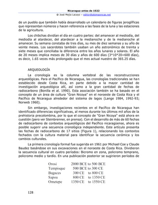 Nicaragua antes de 1522
@ José Mejía Lacayo – editor@atemasnicas.net
128
de un pueblo que también había desarrollado un calendario de figuras jeroglíficas
que representan números y hacen referencia a las fases de la luna y las estaciones
de la agricultura.
Los chibchas dividían el día en cuatro partes: del amanecer al mediodía, del
mediodía al atardecer, del atardecer a la medianoche y de la medianoche al
amanecer. Su semana constaba de tres días, su mes de diez semanas y su año de
veinte meses. Los sacerdotes también usaban un año astronómico de treinta y
siete meses que conciliaba la diferencia entre los años lunares y solares. El año
de 20 meses implica meses de 30 días y años de 600 días (3*10*20=600 días),
es decir, 1.65 veces más prolongado que el mes actual nuestro de 365.25 días.
ARQUEOLOGÍA
La cronología es la columna vertebral de las reconstrucciones
arqueológicas. Para el Pacífico de Nicaragua, las cronologías tradicionales se han
establecido desde Costa Rica, en parte debido a la mayor cantidad de
investigación arqueológica allí, así como a la gran cantidad de fechas de
radiocarbono (Bonilla et al. 1990). Esta asociación también se ha basado en el
concepto de un área de cultura "Gran Nicoya" en el noroeste de Costa Rica y el
Pacífico de Nicaragua alrededor del sistema de lagos (Lange 1984, 1992-93;
Norweb 1960).
Sin embargo, investigaciones recientes en el Pacífico de Nicaragua han
identificado diferencias significativas, al menos durante los últimos mil años de la
prehistoria precolombina, por lo que el concepto de "Gran Nicoya" está ahora en
cuestión (pero ver Steinbrenner, en prensa). Con el desarrollo de más de 60 fechas
de radiocarbono de contextos arqueológicos del Pacífico nicaragüense, ahora es
posible sugerir una secuencia cronológica independiente. Este artículo presenta
las fechas de radiocarbono de 17 sitios (Figura 1), relacionando los contextos
fechados con la cultura material para identificar la secuencia cerámica y los
cambios culturales.
La primera cronología formal fue sugerida en 1961 por Michael Coe y Claude
Baudez basándose en sus excavaciones en el noroeste de Costa Rica. Dividieron
la secuencia cultural en cuatro períodos: Bicromo en zona, policromo temprano,
policromo medio y tardío. En una publicación posterior se sugirieron períodos de
 