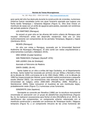 Revista de Temas Nicaragüenses
No. 169 –Mayo 2022 – ISSN 2164-4268 - http://www.temasnicas.net/
131
gran parte del sitio fue destruido durante la construcción de viviendas, numerosos
entierros fueron rescatados junto con ajuar funerario asociado que sugiere una
fecha tardía Tempisque / temprana Bagaces (Figura 5). Otra área incluía un
montículo de casas con un anillo de agujeros para postes, asociado con cerámicas
del período posterior (Figura 6).
LOS MARTINEZ (Managua)
Se excavó un gran sitio en las afueras del centro urbano de Managua para
rescatar información antes del desarrollo residencial. Este era un sitio
multicomponente con componentes de los períodos Tempisque, Bagaces y Sapoá
(Zambrana 2012).
NEJAPA (Managua)
Un sitio con vistas a Managua, excavado por la Universidad Nacional
Autónoma de Nicaragua (Managua). El sitio contó con restos arquitectónicos y
enterramientos (Lechado y Balladare 2019).
ORO VERDE (Ciudad Sandino)
SAN FRANCISCO (Tipitapa) (Wyckoff 1976)
SAN LAZARO (Isla de Ometepe)
Asociado al Policromo de Madeira
SANTA ISABEL (Ri-44)
Santa Isabel es un sitio a orillas del lago Cocibolca, en el Departamento
de Rivas. Santa Isabel fue excavada por primera vez por Willey y Norweb a fines
de la década de 1950 y principios de la de 1960 (Healy 1980), y en la década de
1990 fue inspeccionada por Niemel, quien también realizó excavaciones a pequeña
escala (Niemel 2003). Las excavaciones más extensas fueron realizadas por la
Universidad de Calgary entre 2000-2005 (McCaffrey 2008; McCaffrey y
Steinbrenner 2005). Estos incluyeron el muestreo de seis montículos bajos,
probablemente casas (Figura 7) y numerosas urnas funerarias.
SONZAPOTE (Isla Zapatera)
Sonzapote es conocido por Bovallius (1886) por la escultura monumental
encontrada en asociación con un grupo de plataformas arquitectónicas (Figuras
8a, b). Se realizaron excavaciones para fechar el sitio (McCafferty et al. 2013). Se
identificaron dos componentes: un componente anterior relacionado con el
montículo construcción y asociado con cerámicas de Tempisque tardío / Bagaces
temprano (Figura 9); y un componente intrusivo de las urnas funerarias del
 