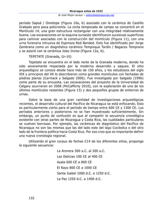 Nicaragua antes de 1522
@ José Mejía Lacayo – editor@atemasnicas.net
132
período Sapoá / Ometepe (Figura 10a, b) asociado con la cerámica de Castillo
Grabado pero poca policromía. La corta temporada de campo se concentró en el
Montículo 14, una gran estructura rectangular con una integridad relativamente
buena. Las excavaciones en la esquina suroeste identificaron sucesivas superficies
para caminar asociadas con la construcción del montículo (Figura 11), con una
urna funeraria intrusiva de Espinoza Red Banded. Esto fue identificado por Jorge
Zambrana como un diagnóstico cerámico Tempisque Tardío / Bagaces Temprano
y se asoció con la cerámica Jobo Inciso (Figura 12a, b).
TEPETATE (Granada, Gr-10)
Tepetate se encuentra en el lado norte de la Granada moderna, donde ha
sido severamente impactada por la moderna desarrollo y saqueo. El sitio
arqueológico se conoce desde hace más de 100 años, y los estudiosos del siglo
XIX y principios del XX lo describieron como grandes montículos con fachadas de
piedras planas (Carmack y Salgado 2006). Fue investigado por Salgado (1996)
como parte de su encuesta. Las excavaciones del proyecto de la Universidad de
Calgary ocurrieron en 2008 (McCafferty 2010), con la exploración de uno de los
últimos montículos restantes (Figura 13) y dos pequeños grupos de entierros de
urnas.
Sobre la base de una gran cantidad de investigaciones arqueológicas
recientes, el desarrollo cultural del Pacífico de Nicaragua se está enfocando. Esto
es particularmente cierto para el período de tiempo entre 600 CE y 1300 CE. Los
períodos anteriores y posteriores no se han muestreado suficientemente. Sin
embargo, un punto de confusión es que al compartir la secuencia cronológica
existente con otras partes de Nicaragua y Costa Rica, las cualidades particulares
se vuelven borrosas. Por ejemplo, las cerámicas de diagnóstico del Pacífico de
Nicaragua no son las mismas que las del lado este del lago Cocibolca o del otro
lado de la frontera política hacia Costa Rica. Por eso creo que es importante definir
una nueva cronología regional.
Utilizando el gran corpus de fechas C14 de los diferentes sitios, propongo
la siguiente secuencia:
La Arenera 500 a.C. al 200 a.C.
Las Delicias 100 CE al 400 CE
Ayala 600 CE a 800 CE
El Rayo 800 CE a 1000 CE
Santa Isabel 1000 d.C. a 1250 d.C.
La Paz 1250 d.C. a 1400 d.C.
 