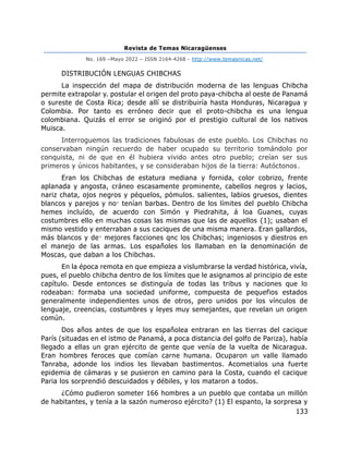 Revista de Temas Nicaragüenses
No. 169 –Mayo 2022 – ISSN 2164-4268 - http://www.temasnicas.net/
133
DISTRIBUCIÓN LENGUAS CHIBCHAS
La inspección del mapa de distribución moderna de las lenguas Chibcha
permite extrapolar y. postular el origen del proto paya-chibcha al oeste de Panamá
o sureste de Costa Rica; desde allí se distribuiría hasta Honduras, Nicaragua y
Colombia. Por tanto es erróneo decir que el proto-chibcha es una lengua
colombiana. Quizás el error se originó por el prestigio cultural de los nativos
Muisca.
Interroguemos las tradiciones fabulosas de este pueblo. Los Chibchas no
conservaban ningún recuerdo de haber ocupado su territorio tomándolo por
conquista, ni de que en él hubiera vivido antes otro pueblo; creían ser sus
primeros y únicos habitantes, y se consideraban hijos de la tierra: Autóctonos.
Eran los Chibchas de estatura mediana y fornida, color cobrizo, frente
aplanada y angosta, cráneo escasamente prominente, cabellos negros y lacios,
nariz chata, ojos negros y péquelos, pómulos. salientes, labios gruesos, dientes
blancos y parejos y no· tenían barbas. Dentro de los límites del pueblo Chibcha
hemes incluído, de acuerdo con Simón y Piedrahita, á loa Guanes, cuyas
costumbres ello en muchas cosas las mismas que las de aquellos {1); usaban el
mismo vestido y enterraban a sus caciques de una misma manera. Eran gallardos,
más blancos y de· mejores facciones qnc los Chibchas; ingeniosos y diestros en
el manejo de las armas. Los españoles los llamaban en la denominación de
Moscas, que daban a los Chibchas.
En la época remota en que empieza a vislumbrarse la verdad histórica, vivía,
pues, el pueblo chibcha dentro de los límites que le asignamos al principio de este
capítulo. Desde entonces se distinguía de todas las tribus y naciones que lo
rodeaban: formaba una sociedad uniforme, compuesta de pequefios estados
generalmente independientes unos de otros, pero unidos por los vínculos de
lenguaje, creencias, costumbres y leyes muy semejantes, que revelan un origen
común.
Dos años antes de que los españolea entraran en las tierras del cacique
París (situadas en el istmo de Panamá, a poca distancia del golfo de Pariza), había
llegado a ellas un gran ejército de gente que venía de la vuelta de Nicaragua.
Eran hombres feroces que comían carne humana. Ocuparon un valle llamado
Tanraba, adonde los indios les llevaban bastimentos. Acometialos una fuerte
epidemia de cámaras y se pusieron en camino para la Costa, cuando el cacique
Paria los sorprendió descuidados y débiles, y los mataron a todos.
¿Cómo pudieron someter 166 hombres a un pueblo que contaba un millón
de habitantes, y tenía a la sazón numeroso ejército? (1) El espanto, la sorpresa y
 