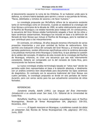 Nicaragua antes de 1522
@ José Mejía Lacayo – editor@atemasnicas.net
134
el desconcierto causaron la ruina de los Chibchas. Si se hubieran unido para la
defensa, su número habría bastado para oprimir y vencer a esa partida de héroes,
"flacos, debilitados y remotos de socoros y de favor humano."
La cronología propuesta por McCafferty difiere de la secuencia existente
tanto en terminología como en divisiones. Cuando se estableció la cronología del
Gran Nicoya a principios de la década de 1990, se sabía relativamente poco sobre
el Pacífico de Nicaragua y se estaba haciendo poco trabajo allí. En consecuencia,
la secuencia del Gran Nicoya estaba fuertemente sesgada a favor de los sitios y
tipos cerámicos costarricenses. Nicaragua fue incluida en base a la definición de
Norweb de Gran Nicoya que incluye el Pacífico de Nicaragua, pero la realidad es
que contribuyó poco a las interpretaciones.
En contraste, sin embargo, 30 años después tenemos información de varios
proyectos importantes y una gran cantidad de fechas de radiocarbono. Esto
permite una evaluación crítica del concepto del Gran Nicoya y, al menos para los
períodos posteriores, existen diferencias significativas entre la cerámica decorada
y las prácticas mortuorias entre Nicaragua y Costa Rica, lo que plantea la cuestión
de la validez del concepto. El objetivo de esta revisión de la cronología del Pacífico
de Nicaragua, entonces, es crear una secuencia que sea más internamente
consistente. Debería ser comparable con la del noroeste de Costa Rica, pero
reconociendo los factores locales.
La nueva cronología emplea terminología basada en "sitios tipo" donde los
períodos están bien representados en base a la datación absoluta, e idealmente
con un análisis cerámico bien desarrollado para documentar los tipos cerámicos
de diagnóstico. En contraste con la secuencia tradicional del Gran Nicoya con
cuatro períodos, la cronología propuesta se divide en seis períodos de menor
duración, pero con varios vacíos para los que actualmente carecemos de sitios
fechados.
REFERENCIAS
Constenla Umaña, Adolfo (1991). Las lenguas del Área Intermedia:
Introducción a su estudio areal. San José, C.R.: Editorial de la Universidad de
Costa Rica.
McCafferty Geoffrey, Una nueva cronología arqueológica para el Pacífico
Nicaragüense. Revista de Temas Nicaragüenses 164, página(s): 330-353,
Diciembre, 2021
-----------, El legado mexicano en Nicaragua, o problemas cuando los datos
se comportan mal, Revista de Temas Nicaragüenses 146, página(s): 297-312,
Junio, 2020
 