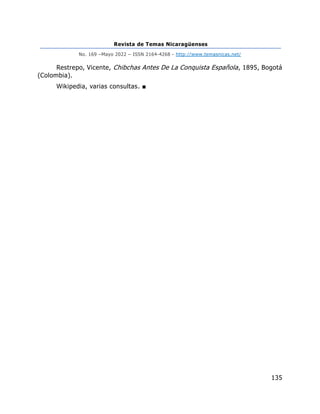 Revista de Temas Nicaragüenses
No. 169 –Mayo 2022 – ISSN 2164-4268 - http://www.temasnicas.net/
135
Restrepo, Vicente, Chibchas Antes De La Conquista Española, 1895, Bogotá
(Colombia).
Wikipedia, varias consultas. ■
 