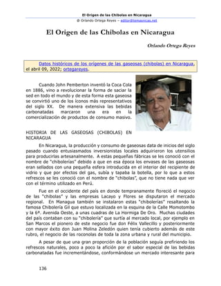El Origen de las Chibolas en Nicaragua
@ Orlando Ortega Reyes – editor@temasnicas.net
136
El Origen de las Chibolas en Nicaragua
Orlando Ortega Reyes
Datos históricos de los orígenes de las gaseosas (chibolas) en Nicaragua,
el abril 09, 2022; ortegareyes.
Cuando John Pemberton inventó la Coca Cola
en 1886, vino a revolucionar la forma de saciar la
sed en todo el mundo y de esta forma esta gaseosa
se convirtió uno de los íconos más representativos
del siglo XX. De manera extensiva las bebidas
carbonatadas marcaron una era en la
comercialización de productos de consumo masivo.
HISTORIA DE LAS GASEOSAS (CHIBOLAS) EN
NICARAGUA
En Nicaragua, la producción y consumo de gaseosas data de inicios del siglo
pasado cuando entusiasmados inversionistas locales adquirieron los utensilios
para producirlas artesanalmente. A estas pequeñas fábricas se les conoció con el
nombre de “chibolerías” debido a que en esa época los envases de las gaseosas
eran sellados con una pequeña esfera introducida en el interior del recipiente de
vidrio y que por efectos del gas, subía y tapaba la botella, por lo que a estos
refrescos se les conoció con el nombre de “chibolas”, que no tiene nada que ver
con el término utilizado en Perú.
Fue en el occidente del país en donde tempranamente floreció el negocio
de las “chibolas” y las empresas Lacayo y Flores se disputaron el mercado
regional. En Managua también se instalaron estas “chibolerías” resaltando la
famosa Chibolería Gil que estuvo localizada en la esquina de la Calle Momotombo
y la 6ª. Avenida Oeste, a unas cuadras de La Hormiga De Oro. Muchas ciudades
del país contaban con su “chibolería” que surtía al mercado local, por ejemplo en
San Marcos el pionero de este negocio fue don Félix Vallecillo y posteriormente
con mayor éxito don Juan Molina Zeledón quien tenía cubierto además de este
rubro, el negocio de las roconolas de toda la zona urbana y rural del municipio.
A pesar de que una gran proporción de la población seguía prefiriendo los
refrescos naturales, poco a poco la afición por el sabor especial de las bebidas
carbonatadas fue incrementándose, conformándose un mercado interesante para
 